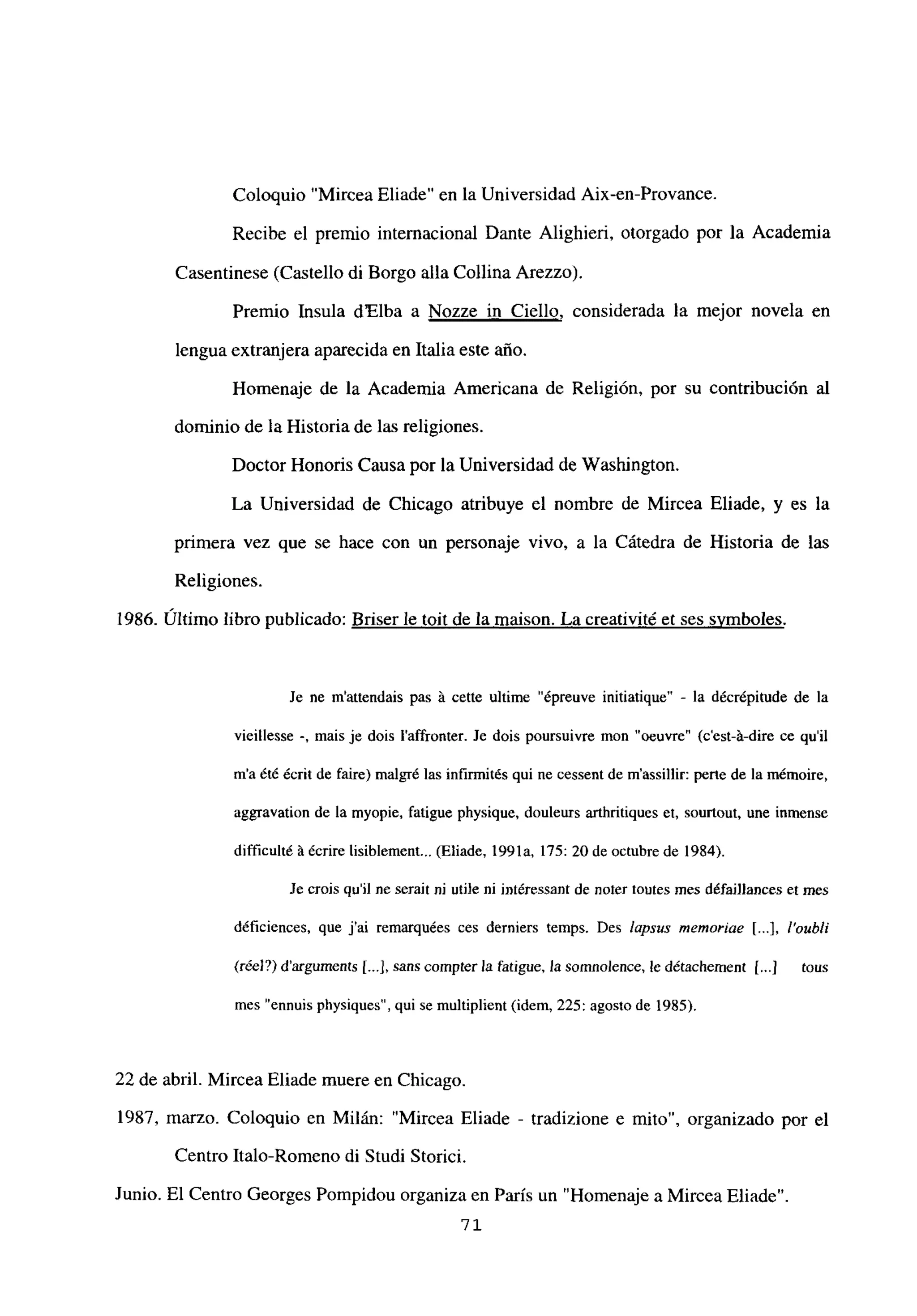 Coloquio “Mircea Eliade” en la Universidad Aix-en-Provance.
Recibe el premio internacional Dante Alighieri, otorgado por la Academia
Casentinese (Castello di Borgo alía Collina Arezzo).
Premio Insula dElba a Nozze in Ciello, considerada la mejor novela en
lengua extranjera aparecida en Italia este año.
Homenaje de la Academia Americana de Religión, por su contribución al
dominio de la Historiade las religiones.
Doctor Honoris Causa por la Universidad de Washington.
La Universidad de Chicago atribuye el nombre de Mircea Eliade, y es la
primera vez que se hace con un personaje vivo, a la Cátedra de Historia de las
Religiones.
1986. Último libro publicado: Briser le toit de la maison. La creativité et ses svmboles
.
Je ne m’attendais pas A cette ultime “épreuve initiatique” - la décrépitude de la
vieillesse -‘ mais je dois l’affronter. Je dois poursuivre mon “oeuvre” (c’est-á-dire ce quil
ma été écrit de faire) malgré las infirmités qui ne cessent de m’assillir: pene de lamémoire,
aggravation de la myopie, fatigue physique, douleurs arthritiques et, sourtout, une inmense
difficulté A écrire lisiblement... (Eliade, 1991a, 175: 20 de octubre de 1984).
Je crois quil nc serait ni utile ni intéressant de noter toutes mes défaiflances et mes
déficiences, que j’ai remarquées ces derniers temps. Des lapsus mnemoriae [...], l’oubli
(¡tel?) d’arguments [.4, sans compra la fatigue, la somnolence, le détachemenr [...j tous
mes “ennuis physiques”, qui se multiplient (idem, 225: agosto de 1985).
22 de abril. Mircea Eliade muere en Chicago.
1987, marzo. Coloquio en Milán: “Mircea Eliade - tradizione e mito”, organizado por el
Centro Italo-Romeno di Studi Storici.
Junio. El Centro Georges Pompidou organiza en París un “Homenaje a MirceaEliade”.
72.
 