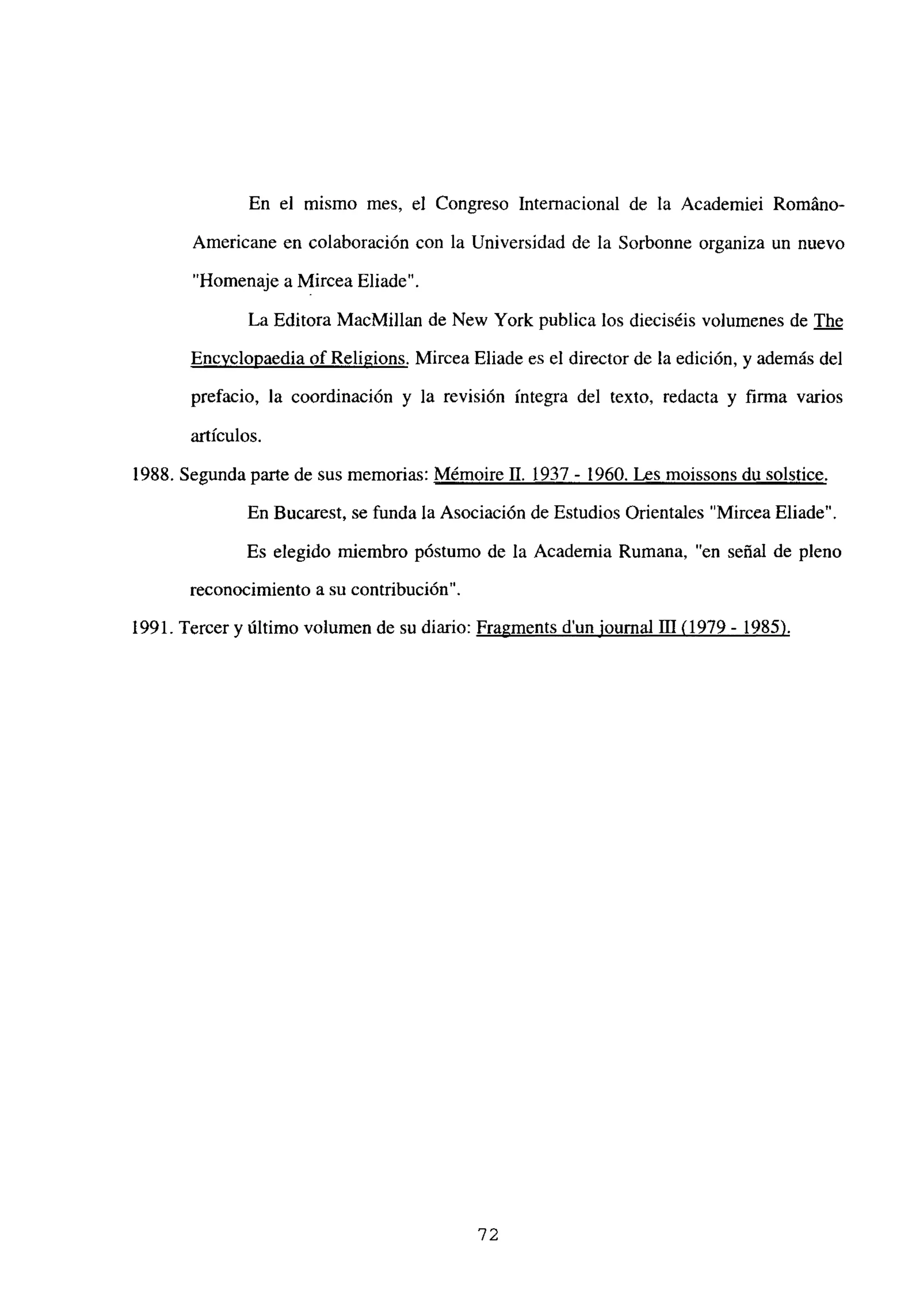 En el mismo mes, el Congreso Internacional de la Academiei RomAno-
Americane en colaboración con la Universidad de la Sorbonne organiza un nuevo
“Homenaje a Mircea Eliade”.
La Editora MacMillan de New York publica los dieciséis volumenes de The
Encvclopaedia of Religions. Mircea Eliade es el director de la edición, y además del
prefacio, la coordinación y la revisión íntegra del texto, redacta y firma varios
artículos.
1988. Segunda parte de sus memorias: Mémoire 11. 1937 - 1960. Les moissons du solstice
.
En Bucarest, se funda la Asociación de Estudios Orientales “Mircea Eliade”.
Es elegido miembro póstumo de la Academia Rumana, “en señal de pleno
reconocimiento a su contribución”.
1991. Tercer y último volumen de su diario: Fragments dun iournal 111<1979- 1985)
.
‘72
 