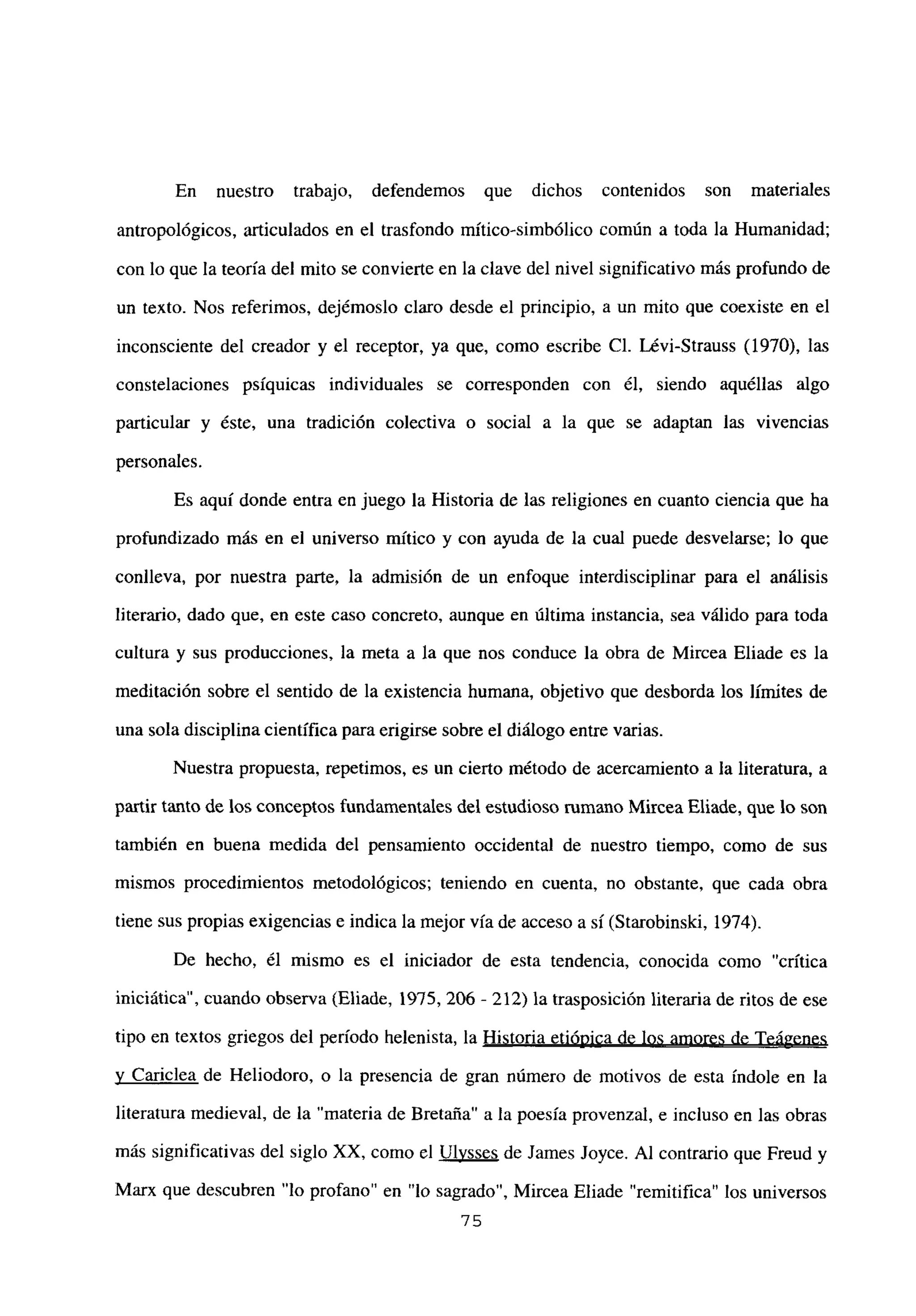 En nuestro trabajo, defendemos que dichos contenidos son materiales
antropológicos, articulados en el trasfondo mítico-simbólico común a toda la Humanidad;
con lo que la teoría del mito se convierte en la clave del nivel significativo más profundo de
un texto. Nos referimos, dejémoslo claro desde el principio, a un mito que coexiste en el
inconsciente del creador y el receptor, ya que, como escribe Cl. Lévi-Strauss (1970), las
constelaciones psíquicas individuales se corresponden con él, siendo aquéllas algo
panicular y éste, una tradición colectiva o social a la que se adaptan las vivencias
personales.
Es aquí donde entra en juego la Historia de las religiones en cuanto ciencia que ha
profundizado más en el universo mítico y con ayuda de la cual puede desvelarse; lo que
conlíeva, por nuestra parte, la admisión de un enfoque interdisciplinar para el análisis
literario, dado que, en este caso concreto, aunque en última instancia, sea válido para toda
cultura y sus producciones, la meta a la que nos conduce la obra de Mircea Eliade es la
meditación sobre el sentido de la existencia humana, objetivo que desborda los límites de
una sola disciplina científica para erigirse sobre el diálogo entre varias.
Nuestra propuesta, repetimos, es un cierto método de acercamiento a la literatura, a
partir tanto de los conceptos fundamentales del estudioso rumano Mircea Eliade, que lo son
también en buena medida del pensamiento occidental de nuestro tiempo, como de sus
mismos procedimientos metodológicos; teniendo en cuenta, no obstante, que cada obra
tiene sus propias exigencias e indica la mejor vía de acceso a sí (Starobinski, 1974).
De hecho, él mismo es el iniciador de esta tendencia, conocida como “crítica
iniciática”, cuando observa (Eliade, 1975, 206 - 212) la trasposición literaria de ritos de ese
tipo en textos griegos del período helenista, la Historia etiópica de los amores de Teágenes
y Cariclea de Heliodoro, o la presencia de gran número de motivos de esta índole en la
literatura medieval, de la “materia de Bretaña” a la poesía provenzal, e incluso en las obras
más significativas del siglo XX, como el Ulvsses de James Joyce. Al contrario que Freud y
Marx que descubren “lo profano” en “lo sagrado”, Mircea Eliade “remitifica” los universos
75
 