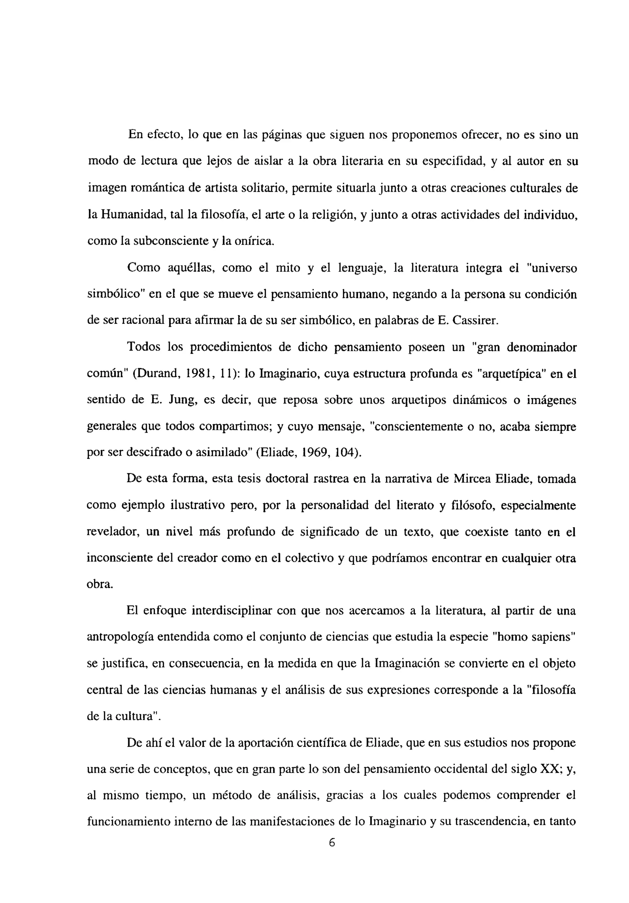 En efecto, lo que en las páginas que siguen nos proponemos ofrecer, no es sino un
modo de lectura que lejos de aislar a la obra literaria en su especifidad, y al autor en su
imagen romántica de artista solitario, permite situarla junto a otras creaciones culturales de
la Humanidad, tal la filosofía, el arte o la religión, y junto a otras actividades del individuo,
como la subconsciente y la onírica.
Como aquéllas, como el mito y el lenguaje, la literatura integra el “universo
simbólico” en el que se mueve el pensamiento humano, negando a la persona su condición
de ser racional para afirmar la de su ser simbólico, en palabras de E. Cassírer.
Todos los procedimientos de dicho pensamiento poseen un “gran denominador
común” (Durand, 1981, 11): lo Imaginario, cuya estructura profunda es “arquetípica” en el
sentido de E. Jung, es decir, que reposa sobre unos arquetipos dinámicos o imágenes
generales que todos compartimos; y cuyo mensaje, “conscientemente o no, acaba siempre
por ser descifrado o asimilado” (Eliade, 1969, 104).
De esta forma, esta tesis doctoral rastrea en la narrativa de Mircea Eliade, tomada
como ejemplo ilustrativo pero, por la personalidad del literato y filósofo, especialmente
revelador, un nivel más profundo de significado de un texto, que coexiste tanto en el
inconsciente del creador como en el colectivo y que podríamos encontrar en cualquier otra
obra.
El enfoque interdisciplinar con que nos acercamos a la literatura, al partir de una
antropología entendida como el conjunto de ciencias que estudia la especie “homo sapiens”
se justifica, en consecuencia, en la medida en que la Imaginación se convierte en el objeto
central de las ciencias humanas y el análisis de sus expresiones corresponde a la “filosofía
de la cultura”.
De ahí el valorde la aportación científica de Eliade, que en sus estudios nos propone
una serie de conceptos, que en gran parte lo son del pensamiento occidental del siglo XX; y,
al mismo tiempo, un método de análisis, gracias a los cuales podemos comprender el
funcionamiento interno de las manifestaciones de lo Imaginario y su trascendencia, en tanto
6
 