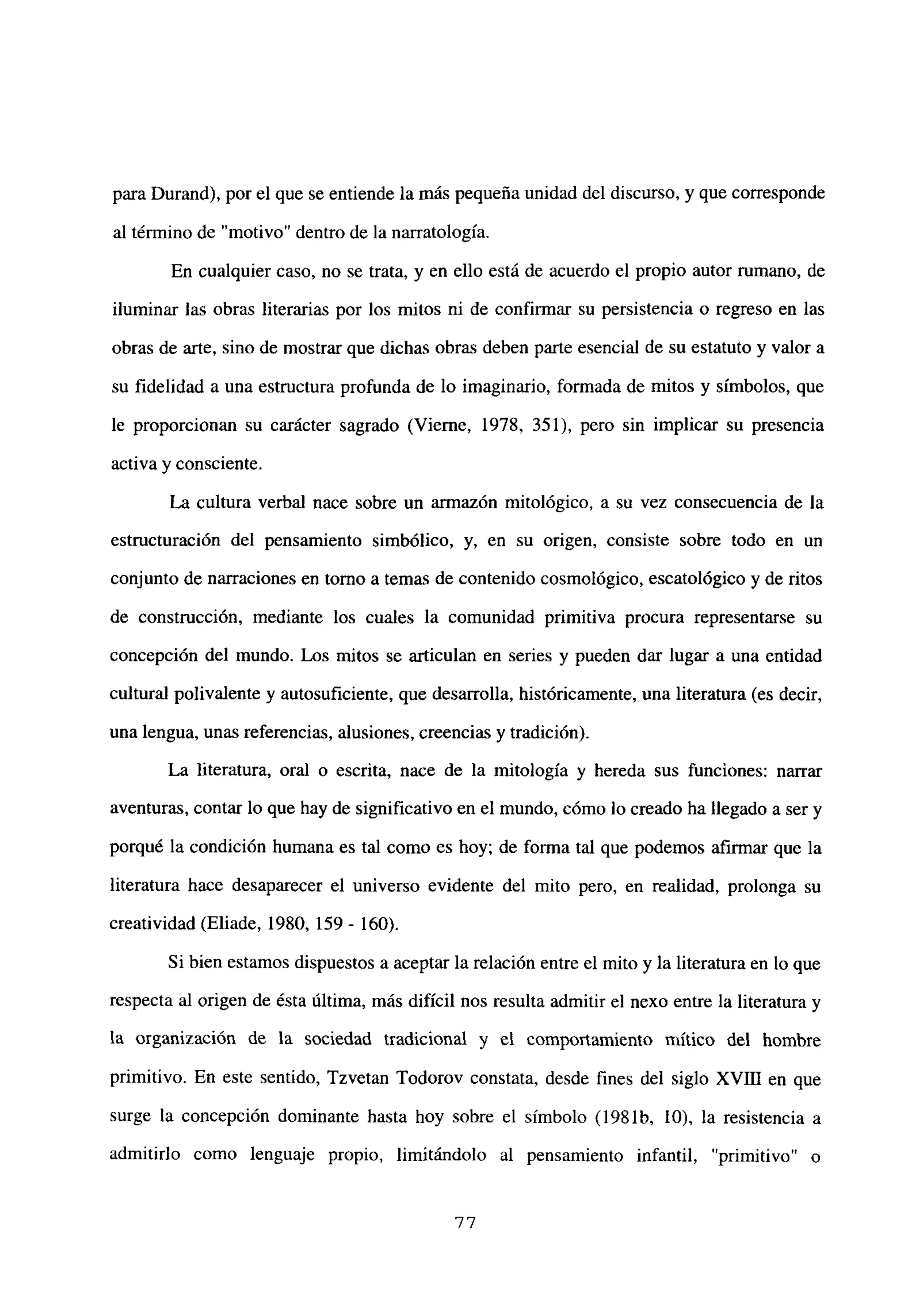 para Durand), por el que se entiende la más pequeña unidad del discurso, y que corresponde
al término de “motivo” dentro de la narratologia.
En cualquier caso, no se trata, y en ello está de acuerdo el propio autor rumano, de
iluminar las obras literarias por los mitos ni de confirmar su persistencia o regreso en las
obras de arte, sino de mostrar que dichas obras deben parte esencial de su estatuto y valor a
su fidelidad a una estmctura profunda de lo imaginario, formada de mitos y símbolos, que
le proporcionan su carácter sagrado (Vierne, 1978, 351), pero sin implicar su presencia
activa y consciente.
La cultura verbal nace sobre un armazón mitológico, a su vez consecuencia de la
estructuración del pensamiento simbólico, y, en su origen, consiste sobre todo en un
conjunto de narraciones en tomo a temas de contenido cosmológico, escatológico y de ritos
de construcción, mediante los cuales la comunidad primitiva procura representarse su
concepción del mundo. Los mitos se articulan en series y pueden dar lugar a una entidad
cultural polivalente y autosuficiente, que desarrolla, históricamente, una literatura (es decir,
una lengua, unas referencias, alusiones, creencias y tradición).
La literatura, oral o escrita, nace de la mitología y hereda sus funciones: narrar
aventuras, contar lo que hay de significativo en el mundo, cómo lo creado ha llegado a ser y
porqué la condición humana es tal como es hoy; de forma tal que podemos afirmar que la
literatura hace desaparecer el universo evidente del mito pero, en realidad, prolonga su
creatividad (Eliade, 1980, 159 - 160).
Si bien estamos dispuestos a aceptar la relación entre el mito y la literatura en lo que
respecta al origen de ésta última, más difícil nos resulta admitir el nexo entre la literatura y
la organización de la sociedad tradicional y el comportamiento niltico del hombre
primitivo. En este sentido, Tzvetan Todorov constata, desde fines del siglo xvm en que
surge la concepción dominante hasta hoy sobre el símbolo (1981b, 10), la resistencia a
admitirlo como lenguaje propio, limitándolo al pensamiento infantil, “primitivo” o
77
 