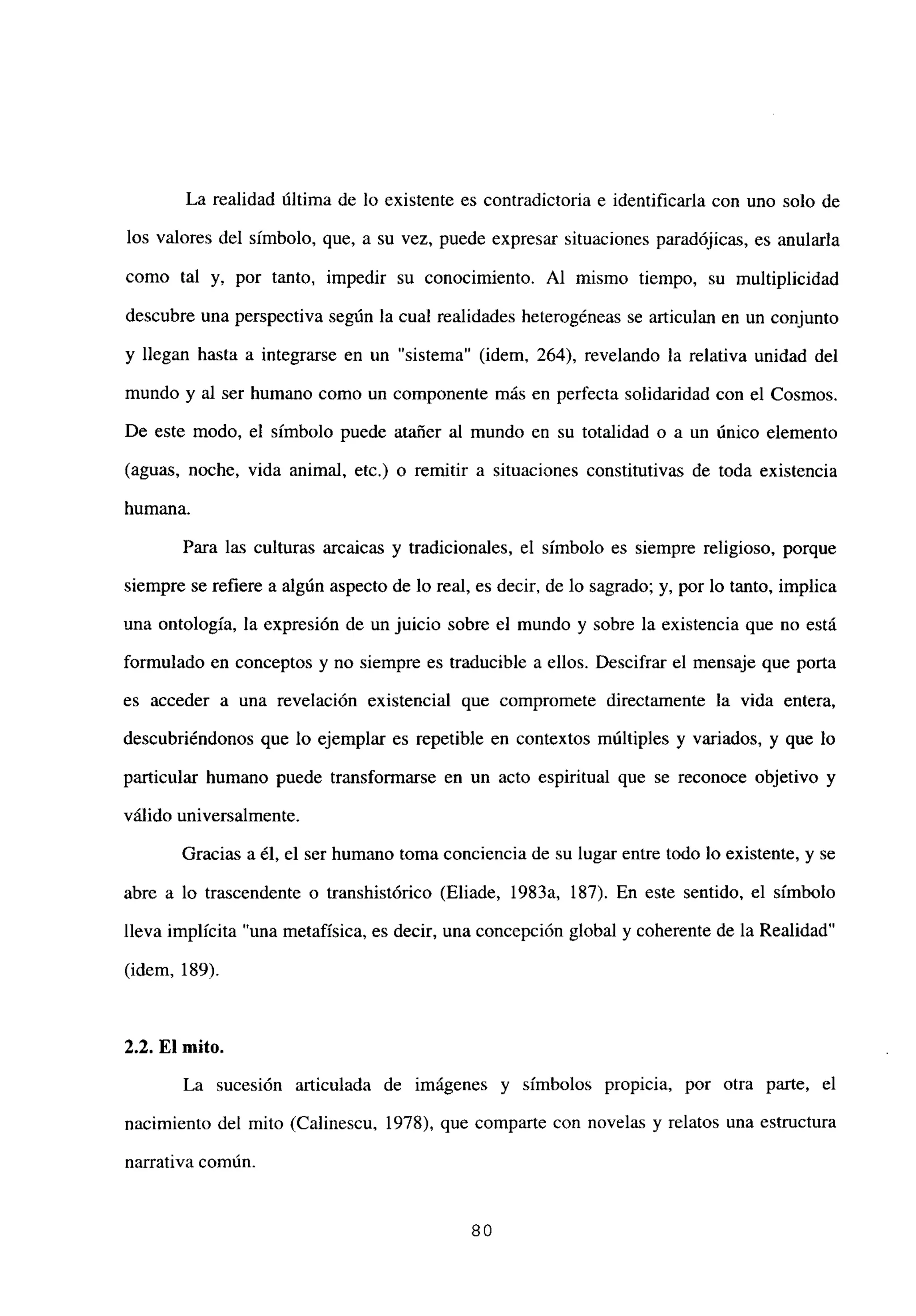 La realidad última de lo existente es contradictoria e identificarla con uno solo de
los valores del símbolo, que, a su vez, puede expresar situaciones paradójicas, es anularla
como tal y, por tanto, impedir su conocimiento. Al mismo tiempo, su multiplicidad
descubre una perspectiva según la cual realidades heterogéneas se articulan en un conjunto
y llegan hasta a integrarse en un “sistema” (idem, 264), revelando la relativa unidad del
mundo y al ser humano como un componente más en perfecta solidaridad con el Cosmos.
De este modo, el símbolo puede atañer al mundo en su totalidad o a un único elemento
(aguas, noche, vida animal, etc.) o remitir a situaciones constitutivas de toda existencia
humana.
Para las culturas arcaicas y tradicionales, el símbolo es siempre religioso, porque
siempre se refiere a algún aspecto de lo real, es decir, de lo sagrado; y, por lo tanto, implica
una ontología, la expresión de un juicio sobre el mundo y sobre la existencia que no está
formulado en conceptos y no siempre es traducible a ellos. Descifrar el mensaje que porta
es acceder a una revelación existencial que compromete directamente la vida entera,
descubriéndonos que lo ejemplar es repetible en contextos múltiples y variados, y que lo
particular humano puede transformarse en un acto espiritual que se reconoce objetivo y
válido universalmente.
Gracias a él, el ser humano toma conciencia de su lugar entre todo lo existente, y se
abre a lo trascendente o transhistórico (Eliade, 1983a, 187). En este sentido, el símbolo
lleva implícita “una metafísica, es decir, una concepción global y coherente de la Realidad”
(idem, 189).
2.2. El mito.
La sucesion articulada de imágenes y símbolos propicia, por otra parte, el
nacimiento del mito (Calinescu, 1978), que comparte con novelas y relatos una estructura
narrativa comun.
80
 