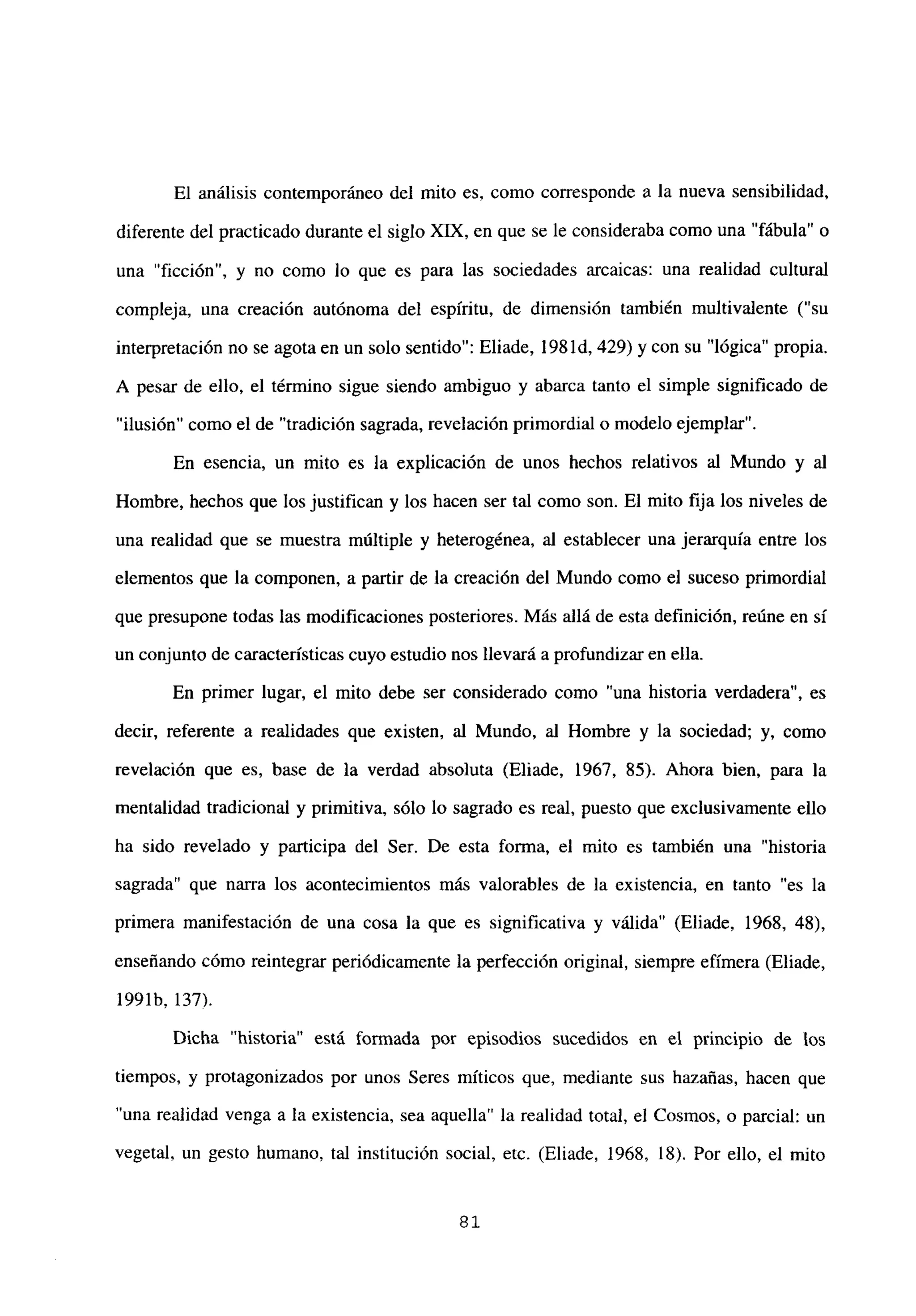 El análisis contemporáneo del mito es, como corresponde a la nueva sensibilidad,
diferente del practicado durante el siglo XIX, en que se le consideraba como una “fábula” o
una “ficción”, y no como lo que es para las sociedades arcaicas: una realidad cultural
compleja, una creación autónoma del espíritu, de dimensión también multivalente (“su
interpretación no se agota en un solo sentido”: Eliade, 198 íd, 429) y con su “lógica” propia.
A pesar de ello, el término sigue siendo ambiguo y abarca tanto el simple significado de
“ilusión” como el de “tradición sagrada, revelación primordial o modelo ejemplar”.
En esencia, un mito es la explicación de unos hechos relativos al Mundo y al
Hombre, hechos que los justifican y los hacen ser tal como son. El mito fija los niveles de
una realidad que se muestra múltiple y heterogénea, al establecer una jerarquía entre los
elementos que la componen, a partir de la creación del Mundo como el suceso primordial
que presupone todas las modificaciones posteriores. Más allá de esta definición, reúne en sí
un conjunto de características cuyo estudio nos llevará a profundizaren ella.
En primer lugar, el mito debe ser considerado como “una historia verdadera”, es
decir, referente a realidades que existen, al Mundo, al Hombre y la sociedad; y, como
revelación que es, base de la verdad absoluta (Eliade, 1967, 85). Ahora bien, para la
mentalidad tradicional y primitiva, sólo lo sagrado es real, puesto que exclusivamente ello
ha sido revelado y participa del Ser. De esta forma, el mito es también una “historia
sagrada” que nana los acontecimientos más valorables de la existencia, en tanto “es la
primera manifestación de una cosa la que es significativa y válida” (Eliade, 1968, 48),
enseñando cómo reintegrar periódicamente la perfección original, siempre efímera (Eliade,
1991b, 137).
Dicha “historia” está formada por episodios sucedidos en el principio de los
tiempos, y protagonizados por unos Seres miticos que, mediante sus hazañas, hacen que
una realidad venga a la existencia, sea aquella” la realidad total, el Cosmos, o parcial: un
vegetal, un gesto humano, tal institución social, etc. (Eliade, 1968, 18). Por ello, el mito
81
 