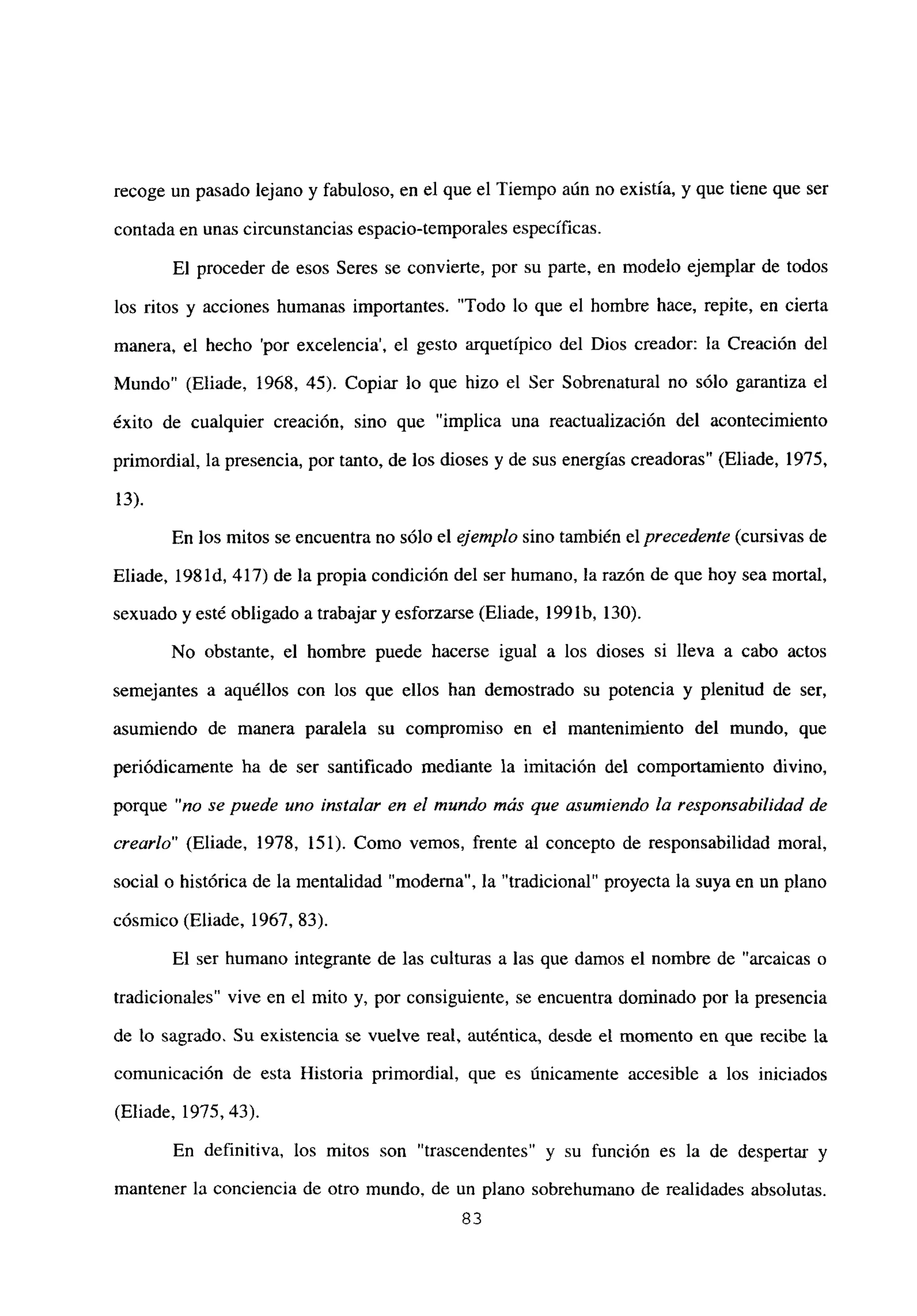 recoge un pasado lejano y fabuloso, en el que el Tiempo aún no existía, y que tiene que ser
contada en unas circunstancias espacio-temporales específicas.
El proceder de esos Seres se convierte, por su parte, en modelo ejemplar de todos
los ritos y acciones humanas importantes. “Todo lo que el hombre hace, repite, en cierta
manera, el hecho ‘por excelencia’, el gesto arquetípico del Dios creador: la Creación del
Mundo” (Eliade, 1968, 45). Copiar lo que hizo el Ser Sobrenatural no sólo garantiza el
éxito de cualquier creación, sino que “implica una reactualización del acontecimiento
primordial, la presencia, por tanto, de los dioses y de sus energías creadoras” (Eliade, 1975,
13).
En los mitos se encuentra no sólo el ejemplo sino también el precedente (cursivas de
Eliade, 1981d, 417) de la propia condición del ser humano, la razón de que hoy sea mortal,
sexuado y esté obligado atrabajar y esforzarse (Eliade, 199 lb, 130).
No obstante, el hombre puede hacerse igual a los dioses si lleva a cabo actos
semejantes a aquéllos con los que ellos han demostrado su potencia y plenitud de ser,
asumiendo de manera paralela su compromiso en el mantenimiento del mundo, que
periódicamente ha de ser santificado mediante la imitación del comportamiento divino,
porque “no se puede uno instalar en el mundo más que asumiendo la responsabilidad de
crearlo” (Eliade, 1978, 151). Como vemos, frente al concepto de responsabilidad moral,
social o histórica de la mentalidad “moderna”, la “tradicional” proyecta la suya en un plano
cósmico (Eliade, 1967, 83).
El ser humano integrante de las culturas a las que damos el nombre de “arcaicas o
tradicionales” vive en el mito y, por consiguiente, se encuentra dominado por la presencia
de lo sagrado. Su existencia se vuelve real, auténtica, desde el momento en que recibe la
comunicación de esta Historia primordial, que es únicamente accesible a los iniciados
(Eliade, 1975, 43).
En definitiva, los mitos son “trascendentes” y su función es la de despertar y
mantener la conciencia de otro mundo, de un plano sobrehumano de realidades absolutas.
83
 