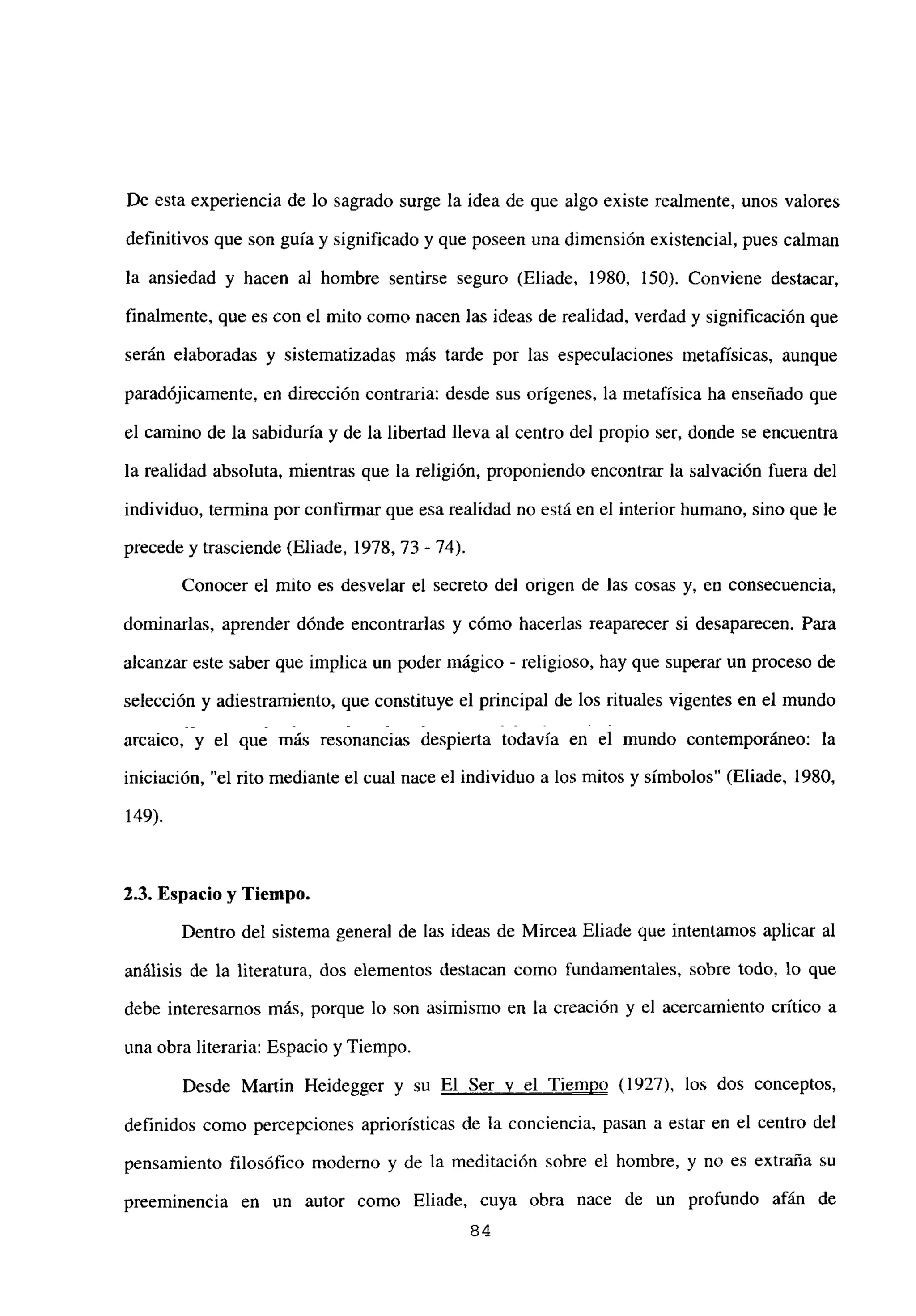 De esta experiencia de lo sagrado surge la idea de que algo existe realmente, unos valores
definitivos que son guía y significado y que poseen una dimensión existencial, pues calman
la ansiedad y hacen al hombre sentirse seguro (Eliade, 1980, 150). Conviene destacar,
finalmente, que es con el mito como nacen las ideas de realidad, verdad y significación que
serán elaboradas y sistematizadas más tarde por las especulaciones metafísicas, aunque
paradójicamente, en dirección contraria: desde sus orígenes, la metafísica ha enseñado que
el camino de la sabiduría y de la libertad lleva al centro del propio ser, donde se encuentra
la realidad absoluta, mientras que la religión, proponiendo encontrar la salvación fuera del
individuo, termina por confirmar que esa realidad no está en el interior humano, sino que le
precede y trasciende (Eliade, 1978, 73 - 74).
Conocer el mito es desvelar el secreto del origen de las cosas y, en consecuencia,
dominarlas, aprender dónde encontrarlas y cómo hacerlas reaparecer si desaparecen. Para
alcanzar este saber que implica un poder mágico - religioso, hay que superar un proceso de
selección y adiestramiento, que constituye el principal de los rituales vigentes en el mundo
arcaico, y el que más resonancias despierta todavía en el mundo contemporáneo: la
iniciación, “el rito mediante el cual nace el individuo a los mitos y símbolos” (Eliade, 1980,
149).
2.3. Espacio y Tiempo.
Dentro del sistema general de las ideas de Mircea Eliade que intentamos aplicar al
análisis de la literatura, dos elementos destacan como fundamentales, sobre todo, lo que
debe interesamos más, porque lo son asimismo en la creación y el acercamiento crítico a
una obra literaria: Espacio y Tiempo.
Desde Martin Heidegger y su El Ser y el Tiempo (1927), los dos conceptos,
definidos como percepciones apriorísticas de la conciencia, pasan a estar en el centro del
pensamiento filosófico moderno y de la meditación sobre el hombre, y no es extraña su
preeminencia en un autor como Eliade, cuya obra nace de un profundo afán de
84
 