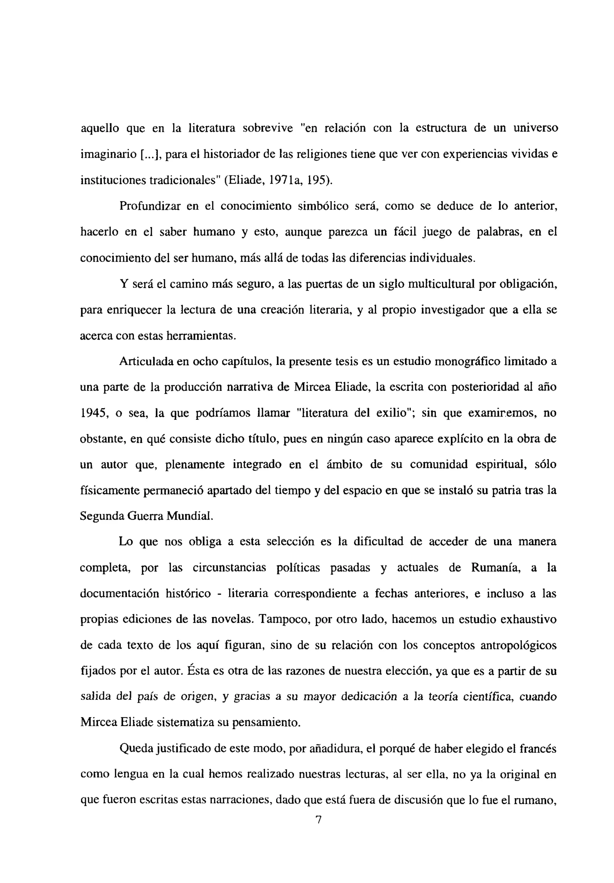aquello que en la literatura sobrevive “en relación con la estructura de un universo
imaginario [...],para el historiador de las religiones tiene que ver con experiencias vividas e
instituciones tradicionales” (Eliade, 197 la, 195).
Profundizar en el conocimiento simbólico será, como se deduce de lo anterior,
hacerlo en el saber humano y esto, aunque parezca un fácil juego de palabras, en el
conocimiento del ser humano, más allá de todas las diferencias individuales.
Y será el camino más seguro, a las puertas de un siglo multicultural por obligación,
para enriquecer la lectura de una creación literaria, y al propio investigador que a ella se
acerca con estas herramientas.
Articulada en ocho capítulos, la presente tesis es un estudio monográfico limitado a
una parte de la producción narrativa de Mircea Eliade, la escrita con posterioridad al año
1945, o sea, la que podríamos llamar “literatura del exilio”; sin que examinemos, no
obstante, en qué consiste dicho título, pues en ningún caso aparece explícito en la obra de
un autor que, plenamente integrado en el ámbito de su comunidad espiritual, sólo
físicamente permaneció apanado del tiempo y del espacio en que se instaló su patria tras la
Segunda Guerra Mundial.
Lo que nos obliga a esta selección es la dificultad de acceder de una manera
completa, por las circunstancias políticas pasadas y actuales de Rumania, a la
documentación histórico - literaria correspondiente a fechas anteriores, e incluso a las
propias ediciones de las novelas. Tampoco, por otro lado, hacemos un estudio exhaustivo
de cada texto de los aquí figuran, sino de su relación con los conceptos antropológicos
fijados por el autor. Esta es otra de las razones de nuestra elección, ya que es a partir de su
salida de] país de origen, y gracias a su mayor dedicación a ]a teoría científica, cuando
Mircea Eliade sistematiza su pensamiento.
Quedajustificado de este modo, por añadidura, el porqué de haber elegido el francés
como lengua en la cual hemos realizado nuestras lecturas, al ser ella, no ya la original en
que fueron escritas estas narraciones, dado que está fuera de discusión que lo fue el rumano,
‘7
 