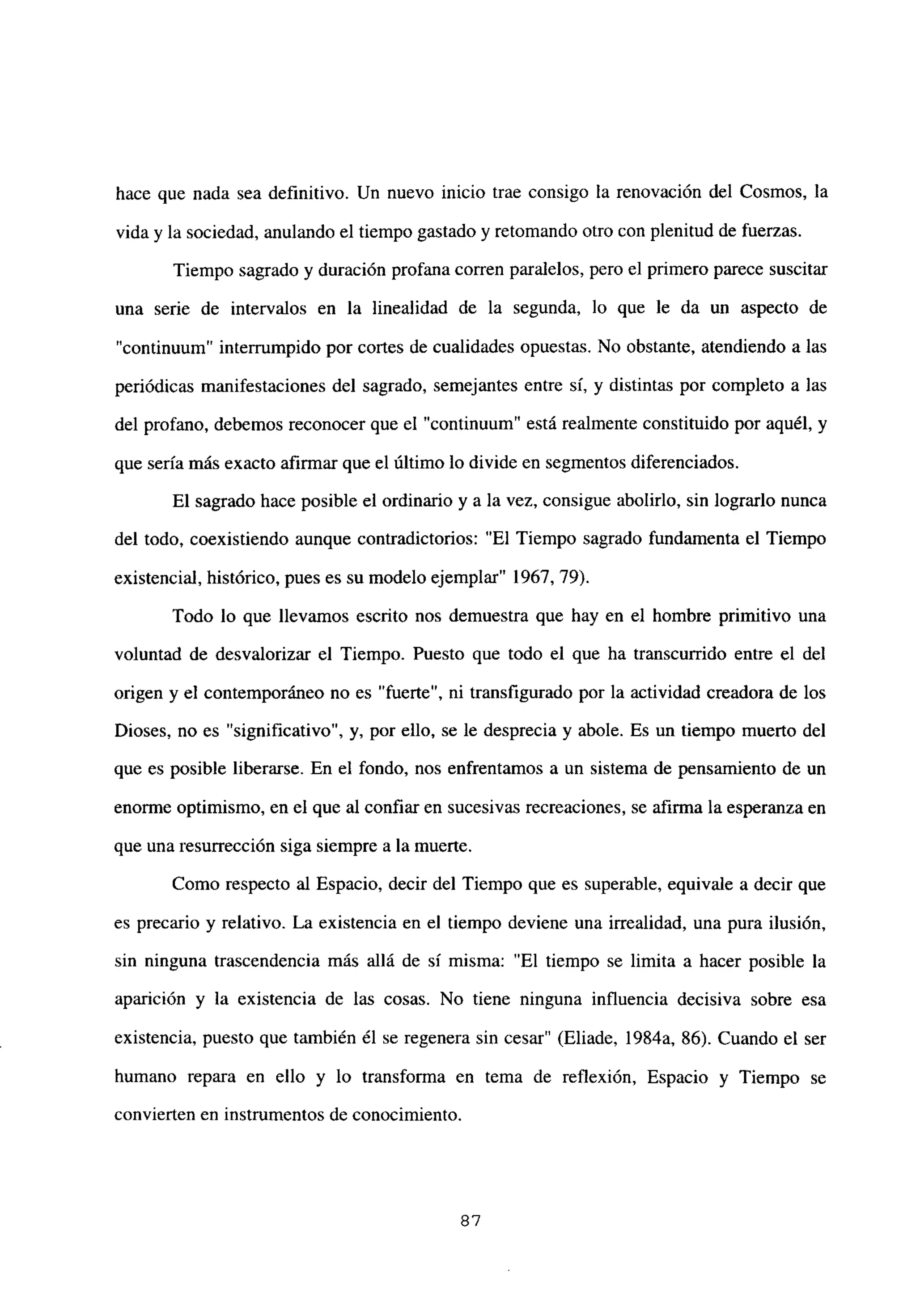 hace que nada sea definitivo. Un nuevo inicio trae consigo la renovación del Cosmos, la
vida y la sociedad, anulando el tiempo gastado y retomando otro con plenitud de fuerzas.
Tiempo sagrado y duración profana corren paralelos, pero el primero parece suscitar
una serie de intervalos en la linealidad de la segunda, lo que le da un aspecto de
“continuum” interrumpido por cortes de cualidades opuestas. No obstante, atendiendo a las
periódicas manifestaciones del sagrado, semejantes entre sí, y distintas por completo a las
del profano, debemos reconocer que el “continuum” está realmente constituido por aquél, y
que seria más exacto afirmar que el último lo divide en segmentos diferenciados.
El sagrado hace posible el ordinario y a la vez, consigue abolirlo, sin lograrlo nunca
del todo, coexistiendo aunque contradictorios: “El Tiempo sagrado fundamenta el Tiempo
existencial, histórico, pues es su modelo ejemplar” 1967, 79).
Todo lo que llevamos escrito nos demuestra que hay en el hombre primitivo una
voluntad de desvalorizar el Tiempo. Puesto que todo el que ha transcurrido entre el del
origen y el contemporáneo no es “fuerte”, ni transfigurado por la actividad creadora de los
Dioses, no es “significativo”, y, por ello, se le desprecia y abole. Es un tiempo muerto del
que es posible liberarse. En el fondo, nos enfrentamos a un sistema de pensamiento de un
enorme optimismo, en el que al confiar en sucesivas recreaciones, se afirma la esperanza en
que una resurrección siga siempre a la muerte.
Como respecto al Espacio, decir del Tiempo que es superable, equivale a decir que
es precario y relativo. La existencia en el tiempo deviene una irrealidad, una pura ilusión,
sin ninguna trascendencia más allá de sí misma: “El tiempo se limita a hacer posible la
aparición y la existencia de las cosas. No tiene ninguna influencia decisiva sobre esa
existencia, puesto que también él se regenera sin cesar” (Eliade, 1984a, 86). Cuando el ser
humano repara en ello y lo transforma en tema de reflexión, Espacio y Tiempo se
convierten en instrumentos de conocimiento.
87
 