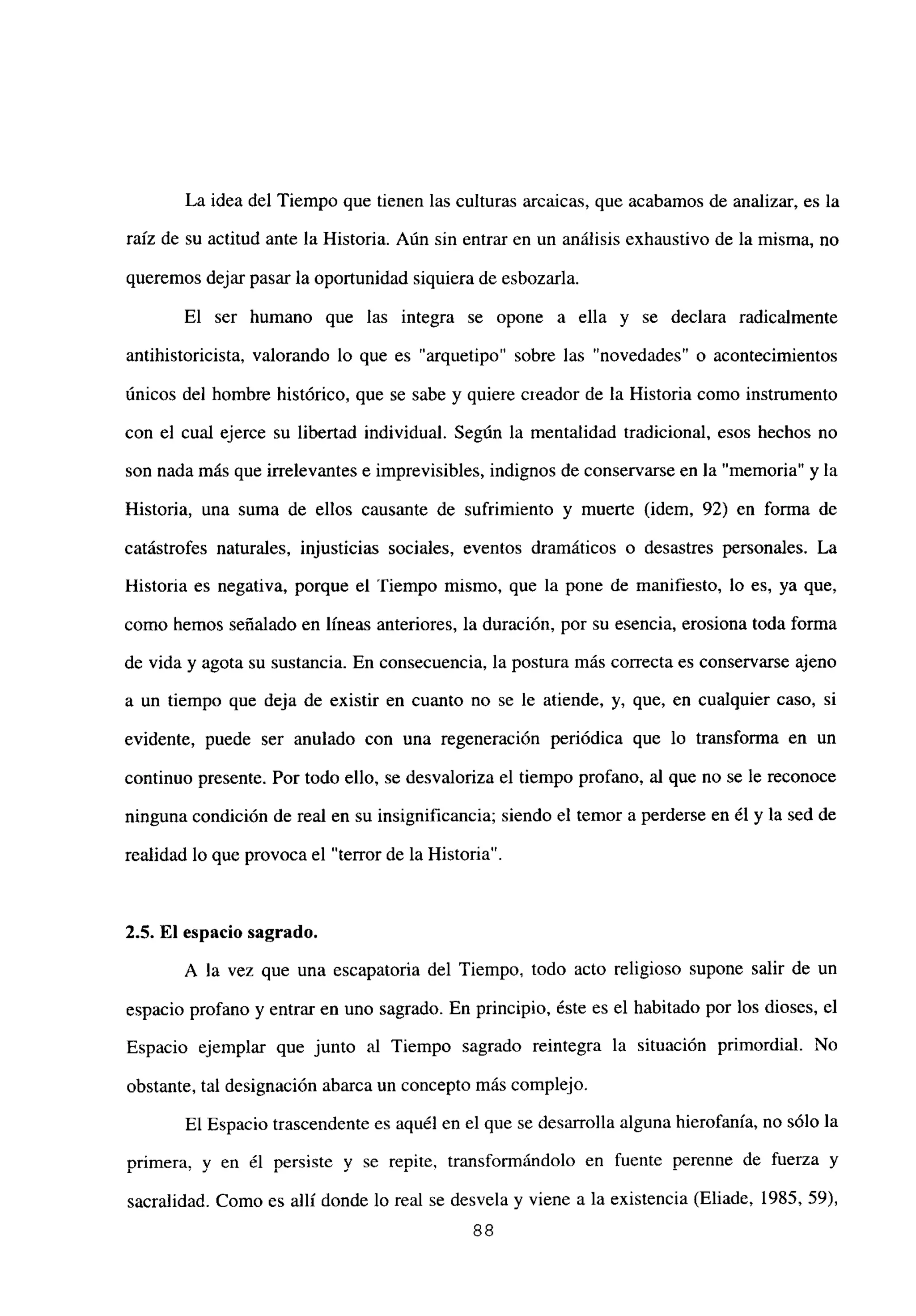 La idea del Tiempo que tienen las culturas arcaicas, que acabamos de analizar, es la
raíz de su actitud ante la Historia. Aún sin entrar en un análisis exhaustivo de la misma, no
queremos dejar pasar la oportunidad siquiera de esbozaría.
El ser humano que las integra se opone a ella y se declara radicalmente
antihistoricista, valorando lo que es “arquetipo” sobre las “novedades” o acontecimientos
únicos del hombre histórico, que se sabe y quiere creador de la Historia como instrumento
con el cual ejerce su libertad individual. Según la mentalidad tradicional, esos hechos no
son nada más que irrelevantes e imprevisibles, indignos de conservarse en la “memoria” y la
Historia, una suma de ellos causante de sufrimiento y muerte (idem, 92) en forma de
catástrofes naturales, injusticias sociales, eventos dramáticos o desastres personales. La
Historia es negativa, porque el ‘tiempo mismo, que la pone de manifiesto, lo es, ya que,
como hemos señalado en lineas anteriores, la duración, por su esencia, erosiona toda forma
de vida y agota su sustancia. En consecuencia, la postura más correcta es conservarse ajeno
a un tiempo que deja de existir en cuanto no se le atiende, y, que, en cualquier caso, si
evidente, puede ser anulado con una regeneración periódica que lo transforma en un
continuo presente. Por todo ello, se desvaloriza el tiempo profano, al que no se le reconoce
ninguna condición de real en su insignificancia; siendo el temor a perderse en él y la sed de
realidad lo que provoca el “terror de la Historia”.
2.5. El espacio sagrado.
A la vez que una escapatoria del Tiempo, todo acto religioso supone salir de un
espacio profano y entrar en uno sagrado. En principio, éste es el habitado por los dioses, el
Espacio ejemplar que junto al Tiempo sagrado reintegra la situación primordial. No
obstante, tal designación abarca un concepto más complejo.
El Espacio trascendente es aquél en el que se desarrolla alguna hierofanía, no sólo la
primera, y en él nersiste se ~ en fuente de fuerza y
y repite, trnncfnrmtSnAnln perenne
sacralidad. Como es allí donde lo real se desvela y viene a la existencia (Eliade, 1985, 59),
88
 