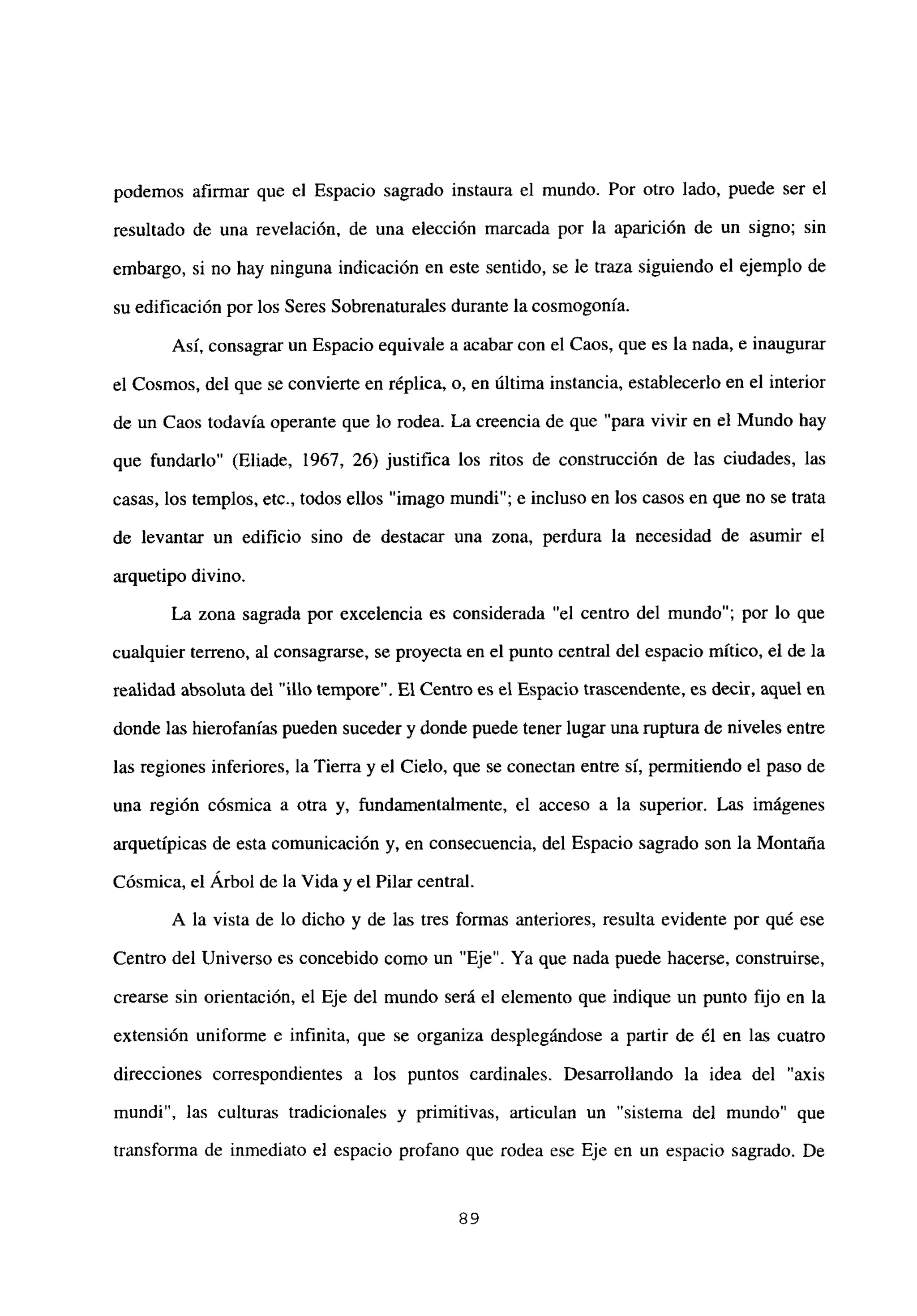 podemos afirmar que el Espacio sagrado instaura el mundo. Por otro lado, puede ser el
resultado de una revelación, de una elección marcada por la aparición de un signo; sin
embargo, si no hay ninguna indicación en este sentido, se le traza siguiendo el ejemplo de
su edificación por los Seres Sobrenaturales durante la cosmogonia.
Así, consagrar un Espacio equivale a acabar con el Caos, que es la nada, e inaugurar
el Cosmos, del que se convierte en réplica, o, en última instancia, establecerlo en el interior
de un Caos todavía operante que lo rodea. La creencia de que “para vivir en el Mundo hay
que fundarlo” (Eliade, 1967, 26) justifica los ritos de construcción de las ciudades, las
casas, los templos, etc., todos ellos “imago mundi”; e incluso en los casos en que no se trata
de levantar un edificio sino de destacar una zona, perdura la necesidad de asumir el
arquetipo divino.
La zona sagrada por excelencia es considerada “el centro del mundo”; por lo que
cualquier terreno, al consagrarse, se proyecta en el punto central del espacio mítico, el de la
realidad absoluta del “lib tempore”. El Centro es el Espacio trascendente,es decir, aquel en
donde las hierofanias pueden suceder y donde puede tener lugar una ruptura de niveles entre
las regiones inferiores, la Tierra y el Cielo, que se conectan entre sí, permitiendo el paso de
una región cósmica a otra y, fundamentalmente, el acceso a la superior. Las imágenes
arquetípicas de esta comunicación y, en consecuencia, del Espacio sagrado son la Montaña
Cósmica, el Arbol de la Vida y el Pilar central.
A la vista de lo dicho y de las tres formas anteriores, resulta evidente por qué ese
Centro del Universo es concebido como un “Eje”. Ya que nada puede hacerse, construirse,
crearse sin orientación, el Eje del mundo será el elemento que indique un punto fijo en la
extensión uniforme e infinita, que se organiza desplegándose a partir de él en las cuatro
direcciones correspondientes a los puntos cardinales. Desarrollando la idea del “axis
mundi”, las culturas tradicionales y primitivas, articulan un “sistema del mundo” que
transforma de inmediato el espacio profano que rodea ese Eje en un espacio sagrado. De
89
 