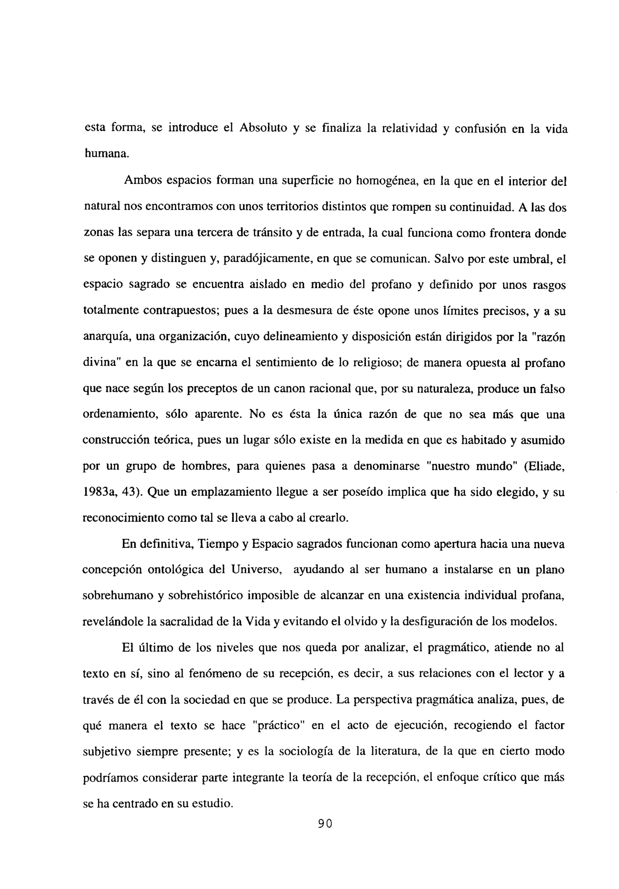 esta forma, se introduce el Absoluto y se finaliza la relatividad y confusión en la vida
humana.
Ambos espacios forman una superficie no homogénea, en la que en el interior del
natural nos encontramos con unos territorios distintos que rompen su continuidad. A las dos
zonas las separa una tercera de tránsito y de entrada, la cual funciona como frontera donde
se oponen y distinguen y, paradójicamente, en que se comunican. Salvo por este umbral, el
espacio sagrado se encuentra aislado en medio del profano y definido por unos rasgos
totalmente contrapuestos; pues a la desmesura de éste opone unos límites precisos, y a su
anarquía, una organización, cuyo delineamiento y disposición están dirigidos por la “razón
divina” en la que se encama el sentimiento de lo religioso; de manera opuesta al profano
que nace según los preceptos de un canon racional que, por su naturaleza, produce un falso
ordenamiento, sólo aparente. No es ésta la única razón de que no sea más que una
construcción teórica, pues un lugar sólo existe en la medida en que es habitado y asumido
por un grupo de hombres, para quienes pasa a denominarse “nuestro mundo” (Eliade,
1983a, 43). Que un emplazamiento llegue a ser poseido implica que ha sido elegido, y su
reconocimiento como tal se lleva a cabo al crearlo.
En definitiva, Tiempo y Espacio sagrados funcionan como apertura hacia una nueva
concepción ontológica del Universo, ayudando al ser humano a instalarse en un plano
sobrehumano y sobrehistórico imposible de alcanzar en una existencia individual profana,
revelándole la sacralidad de la Vida y evitando el olvido y la desfiguración de los modelos.
El último de los niveles que nos queda por analizar, el pragmático, atiende no al
texto en sí, sino al fenómeno de su recepción, es decir, a sus relaciones con el lector y a
través de él con la sociedad en que se produce. La perspectiva pragmática analiza, pues, de
qué manera el texto se hace “práctico” en el acto de ejecución, recogiendo el factor
subjetivo siempre presente; y es la sociología de la literatura, de la que en cierto modo
podríamos considerar parte integrante la teoría de la recepción, el enfoque crítico que mas
se ha centrado en su estudio.
90
 