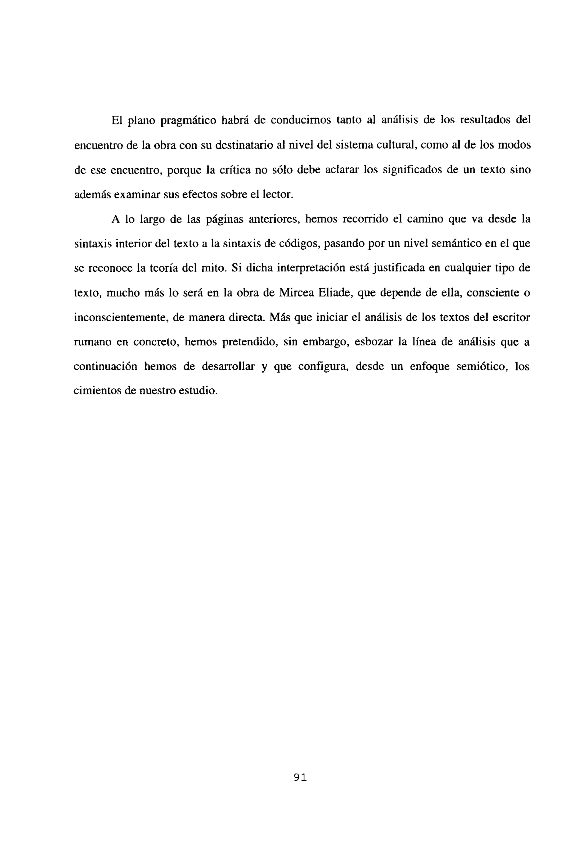 El plano pragmático habrá de conducirnos tanto al análisis de los resultados del
encuentro de la obra con su destinatario al nivel del sistema cultural, como al de los modos
de ese encuentro, porque la crítica no sólo debe aclarar los significados de un texto sino
además examinar sus efectos sobre el lector.
A lo largo de las páginas anteriores, hemos recorrido el camino que va desde la
sintaxis interior del texto a la sintaxis de códigos, pasando por un nivel semántico en el que
se reconoce la teoría del mito. Si dicha interpretación está justificada en cualquier tipo de
texto, mucho más lo será en la obra de Mircea Eliade, que depende de ella, consciente o
inconscientemente, de manera directa. Más que iniciar el análisis de los textos del escritor
rumano en concreto, hemos pretendido, sin embargo, esbozar la línea de análisis que a
continuación hemos de desarrollar y que configura, desde un enfoque semiótico, los
cimientos de nuestro estudio.
91
 