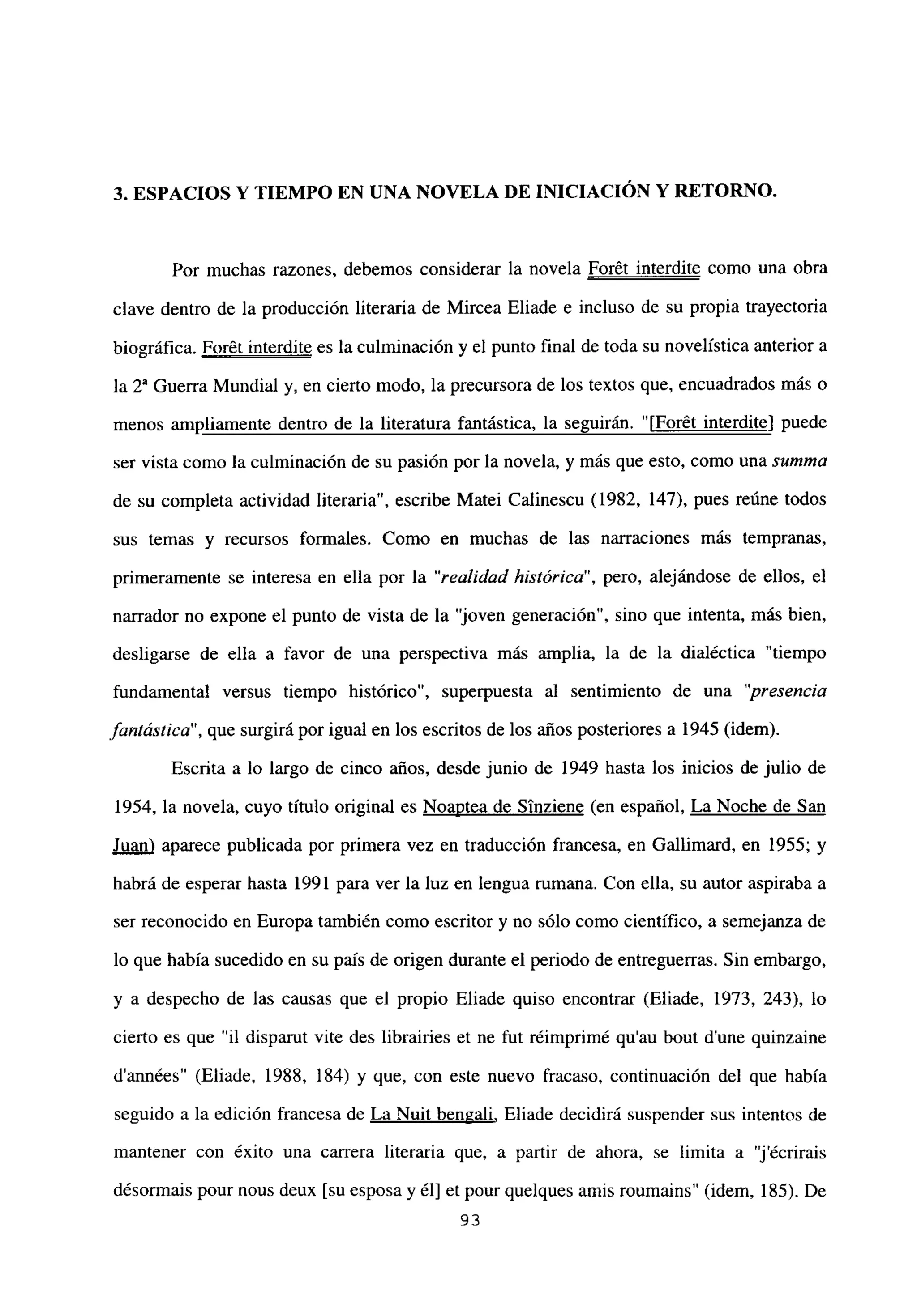 3. ESPACIOS Y TIEMPO EN UNA NOVELA DE INICIACIÓN Y RETORNO.
Por muchas razones, debemos considerar la novela For6t interdite como una obra
clave dentro de la producción literaria de Mircea Eliade e incluso de su propia trayectoria
biográfica. Forét interdite es la culminación y el punto final de toda su novelística anterior a
la 2a Guerra Mundial y, en cierto modo, la precursora de los textos que, encuadrados más o
menos ampliamente dentro de la literatura fantástica, la seguirán. “[Forét interdite] puede
ser vista como la culminación de su pasión por la novela, y más que esto, como una summa
de su completa actividad literaria”, escribe Matei Calinescu (1982, 147), pues reúne todos
sus temas y recursos formales. Como en muchas de las narraciones más tempranas,
primeramente se interesa en ella por la “realidad histórica”, pero, alejándose de ellos, el
narrador no expone el punto de vista de la ‘joven generación”, sino que intenta, más bien,
desligarse de ella a favor de una perspectiva más amplia, la de la dialéctica “tiempo
fundamental versus tiempo histórico”, superpuesta al sentimiento de una “presencia
fantástica”, que surgirá por igual en los escritos de los años posteriores a 1945 (idem).
Escrita a lo largo de cinco años, desde junio de 1949 hasta los inicios de julio de
1954, la novela, cuyo titulo original es Noaptea de Sinziene (en español, La Noche de San
Juan) aparece publicada por primera vez en traducción francesa, en Galhimard, en 1955; y
habrá de esperar hasta 1991 para ver la luz en lengua rumana. Con ella, su autor aspiraba a
ser reconocido en Europa también como escritor y no sólo como científico, a semejanza de
lo que había sucedido en su país de origen durante el periodo de entreguerras. Sin embargo,
y a despecho de las causas que el propio Eliade quiso encontrar (Eliade, 1973, 243), lo
cierto es que “il disparut vite des librairies et ne fut réimprimé qu’au bout dune quinzaine
d’années” (Eliade, 1988, 184) y que, con este nuevo fracaso, continuación del que había
seguido a la edición francesa de La Nuit bengali, Eliade decidirá suspender sus intentos de
mantener con éxito una carrera literaria que, a partir de ahora, se limita a “jécrirais
désormais pour nous deux [su esposa y él] et pour quelques amis roumaíns” (idem, 185). De
93
 