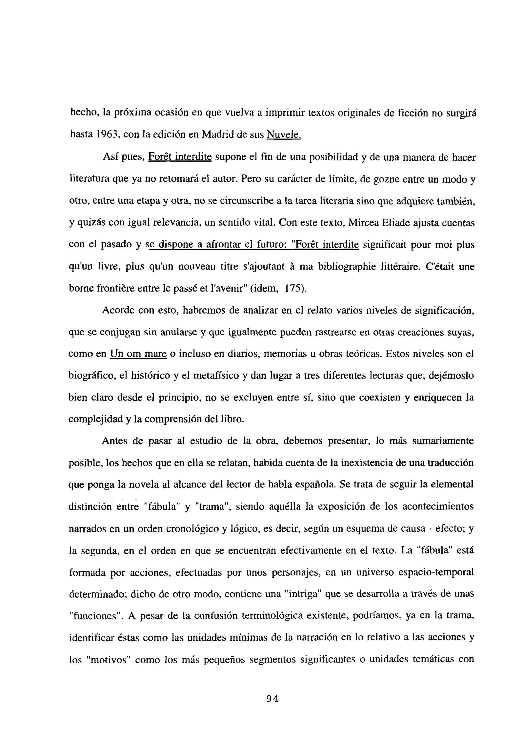 hecho, la próxima ocasión en que vuelva a imprimir textos originales de ficción no surgirá
hasta 1963, con la edición en Madrid de sus Nuvele
.
Así pues, Forét interdite supone el fin de una posibilidad y de una manera de hacer
literatura que ya no retomará el autor. Pero su carácter de límite, de gozne entre un modo y
otro, entre una etapa y otra, no se circunscribe a la tarea literaria sino que adquiere también,
y quizás con igual relevancia, un sentido vital. Con este texto, Mircea Eliade ajusta cuentas
con el pasado y se dispone a afrontar el futuro: “Forét interdite significait pour moi plus
qu’un livre, plus qu’un nouveau titre s’ajoutant A ma bibliographie littéraire. C’était une
borne frontiére entre le passé et lavenir” (idem, 175).
Acorde con esto, habremos de analizar en el relato varios niveles de significación,
que se conjugan sin anularse y que igualmente pueden rastrearse en otras creaciones suyas,
como en Un om mare o incluso en diarios, memorias u obras teóricas. Estos niveles son el
biográfico, el histórico y el metafísico y dan lugar a tres diferentes lecturas que, dejémoslo
bien claro desde el principio, no se excluyen entre si, sino que coexisten y enriquecen la
complejidad y la comprensión del libro.
Antes de pasar al estudio de la obra, debemos presentar, lo más sumariamente
posible, los hechos que en ella se relatan, habida cuenta de la inexistencia de una traducción
que ponga la novela al alcance del lector de habla española. Se trata de seguir la elemental
distinción entre “fábula” y “trama”, siendo aquélla la exposición de los acontecimientos
narrados en un orden cronológico y lógico, es decir, según un esquema de causa - efecto; y
la segunda, en el orden en que se encuentran efectivamente en el texto. La “fábula” está
formada por acciones, efectuadas por unos personajes, en un universo espacio-temporal
determinado; dicho de otro modo, contiene una “intriga” que se desarrolla a través de unas
“funciones”. A pesar de la confusión tenninológica existente, podríamos, ya en la trama,
identificar éstas como las unidades mínimas de la narración en lo relativo a las acciones y
los “motivos” como los más pequeños segmentos significantes o unidades temáticas con
94
 