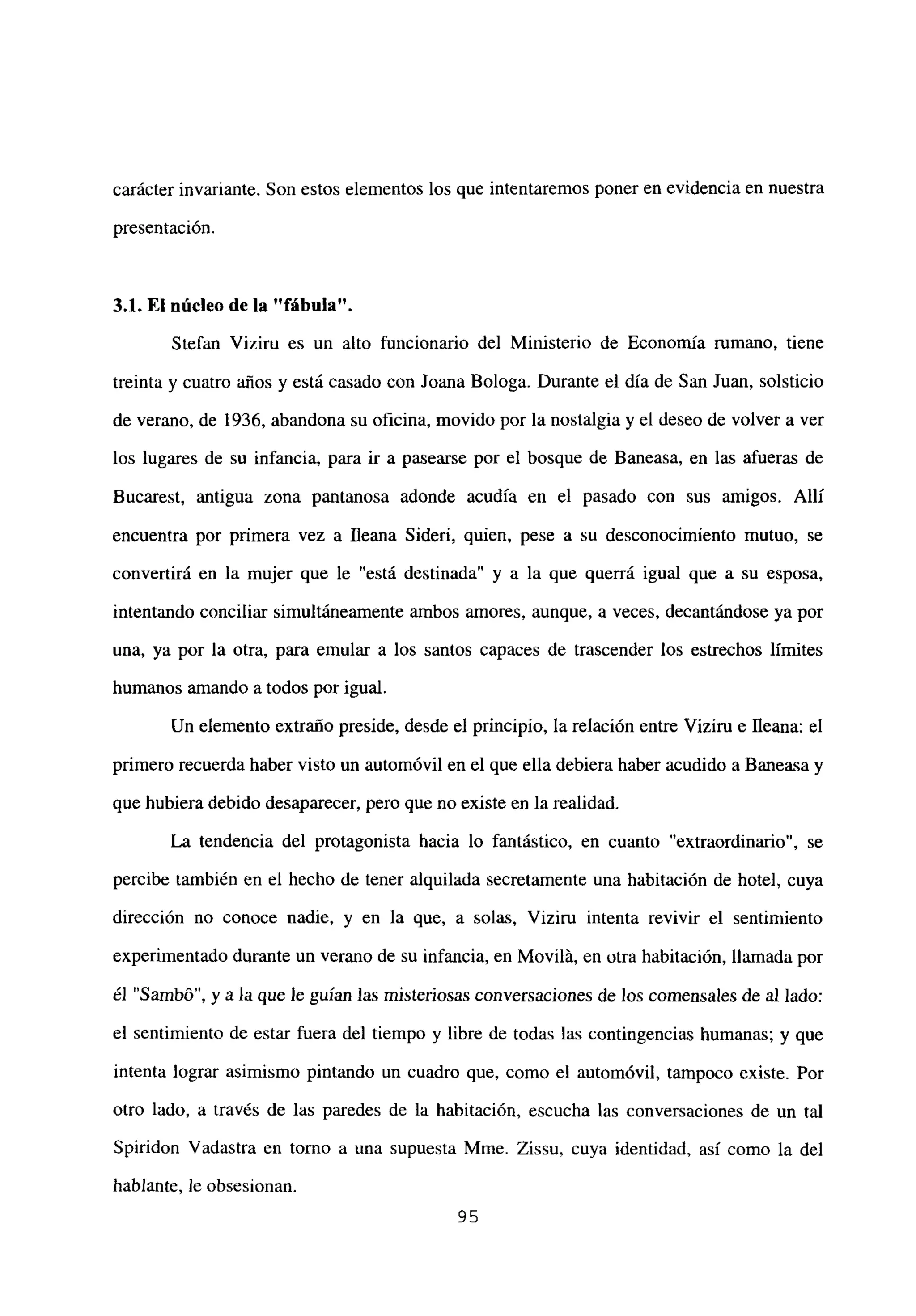 carácter invariante. Son estos elementos los que intentaremos poner en evidencia en nuestra
presentación.
3.1. El núcleo de la “fábula”.
Stefan Viziru es un alto funcionario del Ministerio de Economía rumano, tiene
treinta y cuatro años y está casado con Joana Bologa. Durante el día de San Juan, solsticio
de verano, de 1936, abandona su oficina, movido por la nostalgia y el deseo de volver a ver
los lugares de su infancia, para ir a pasearse por el bosque de Baneasa, en las afueras de
Bucarest, antigua zona pantanosa adonde acudía en el pasado con sus amigos. Allí
encuentra por primera vez a Illeana Sideri, quien, pese a su desconocimiento mutuo, se
convertirá en la mujer que le “está destinada” y a la que querrá igual que a su esposa,
intentando conciliar simultáneamente ambos amores, aunque, a veces, decantándose ya por
una, ya por la otra, para emular a los santos capaces de trascender los estrechos límites
humanos amando a todos por igual.
Un elemento extraño preside, desde el principio, la relación entre Viziru e fleana: el
primero recuerda haber visto un automóvil en el que ella debiera haber acudido a Baneasa y
que hubieradebido desaparecer, pero que no existe en la realidad.
La tendencia del protagonista hacia lo fantástico, en cuanto “extraordinario”, se
percibe también en el hecho de tener alquilada secretamente una habitación de hotel, cuya
dirección no conoce nadie, y en la que, a solas, Viziru intenta revivir el sentimiento
experimentado durante un verano de su infancia, en Movilá, en otra habitación, llamada por
él “Sambó”, y a la que le guían las misteriosas conversaciones de los comensales de al lado:
el sentimiento de estar fuera del tiempo y libre de todas las contingencias humanas; y que
intenta lograr asimismo pintando un cuadro que, como el automóvil, tampoco existe. Por
otro lado, a través de las paredes de la habitación, escucha las conversaciones de un tal
Spiridon Vadastra en torno a una supuesta Mme. Zissu, cuya identidad, así como la del
hablante, le obsesionan.
95
 