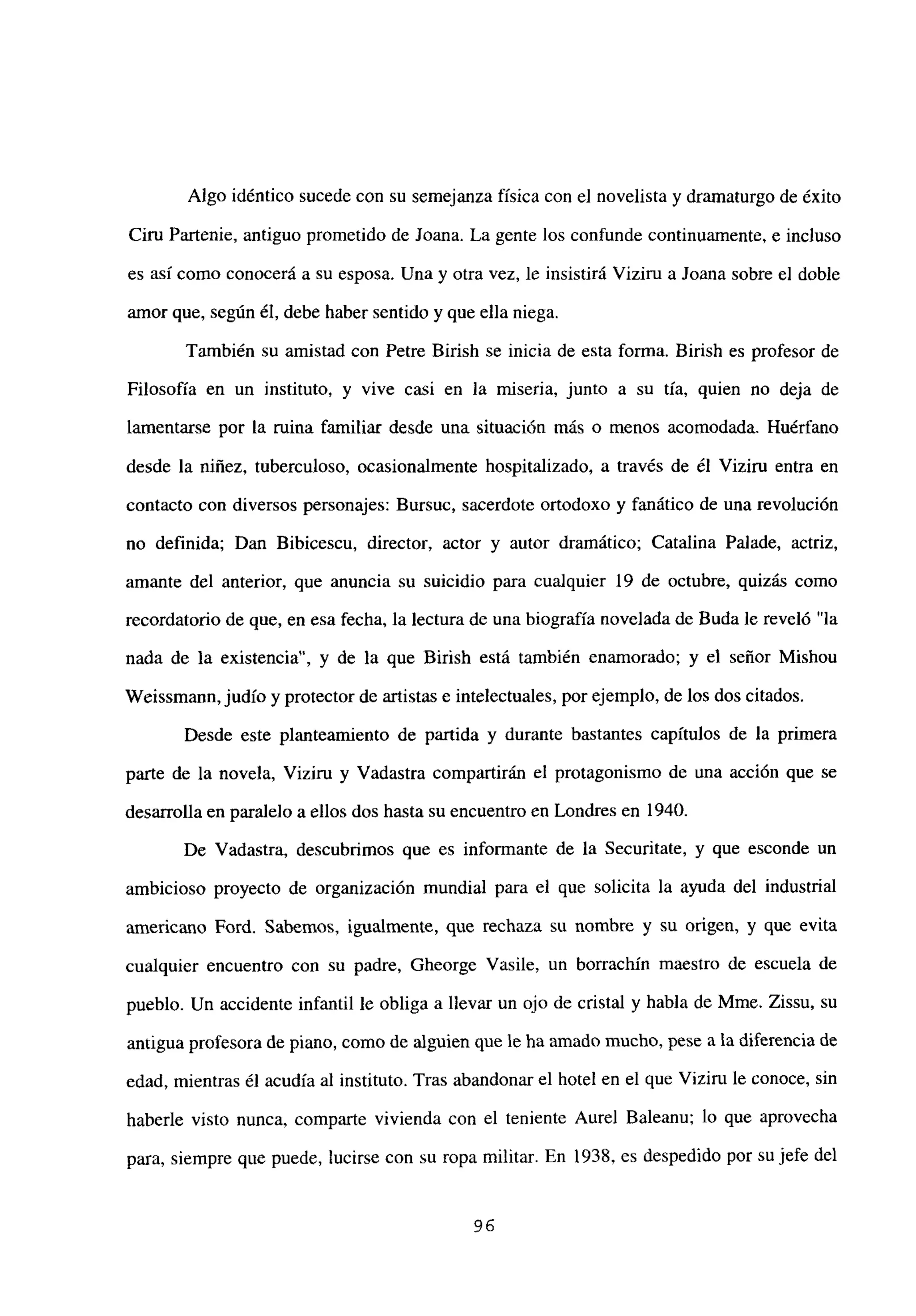 Algo idéntico sucede con su semejanza física con el novelista y dramaturgo de éxito
Ciru Partenie, antiguo prometido de Joana. La gente los confunde continuamente, e incluso
es así como conocerá a su esposa. Una y otra vez, le insistirá Viziru a Joana sobre el doble
amor que, según él, debe haber sentido y que ella niega.
También su amistad con Petre Birish se inicia de esta forma. Birish es profesor de
Filosofía en un instituto, y vive casi en la miseria, junto a su tía, quien no deja de
lamentarse por la ruina familiar desde una situación más o menos acomodada. Huérfano
desde la niñez, tuberculoso, ocasionalmente hospitalizado, a través de él Viziru entra en
contacto con diversos personajes: Bursuc, sacerdote ortodoxo y fanático de una revolución
no definida; Dan Bibicescu, director, actor y autor dramático; Catalina Palade, actriz,
amante del anterior, que anuncia su suicidio para cualquier 19 de octubre, quizás como
recordatorio de que, en esa fecha, la lectura de una biografía novelada de Buda le reveló “la
nada de la existencia”, y de la que Birish está también enamorado; y el señor Mishou
Weissmann,judío y protector de artistas e intelectuales, porejemplo, de los dos citados.
Desde este planteamiento de partida y durante bastantes capítulos de la primera
parte de la novela, Viziru y Vadastra compartirán el protagonismo de una acción que se
desarrolla en paralelo a ellos dos hasta su encuentro en Londres en 1940.
De Vadastra, descubrimos que es informante de la Securitate, y que esconde un
ambicioso proyecto de organización mundial para el que solicita la ayuda del industrial
americano Ford. Sabemos, igualmente, que rechaza su nombre y su origen, y que evita
cualquier encuentro con su padre, Gheorge Vasile, un borrachín maestro de escuela de
pueblo. Un accidente infantil le obliga a llevar un ojo de cristal y habla de Mme. Zissu, su
antigua profesora de piano, como de alguien que le ha amado mucho, pese a la diferencia de
edad, mientras él acudía al instituto. Tras abandonar el hotel en el que Viziru le conoce, sin
haberle visto nunca, comparte vivienda con el teniente Aurel Baleanu; lo que aprovecha
para, siempre que puede, lucirse con su ropa militar. En 1938, es despedido por su jefe del
96
 