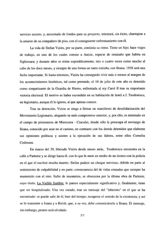 servicio secreto, y, necesitado de fondos para su proyecto, intentará, sin éxito, chantajear a
la amante de su compañero de piso, con el consiguiente enfrentamiento con él.
La vida de Stefan Viziru, por su parte, continúa su ritmo. Tiene un hijo; hace viajes
de trabajo, en uno de los cuales conoce a Anisie, especie de ermitaño que habita en
Sighisoara; y durante años se reúne esporádicamente, tres o cuatro veces como mucho al
cabo de los doce meses, y siempre de una forma un tanto extraña, con fleana. 1938 será una
fecha importante. Si hasta entonces, Viziru ha conseguido vivir más o menos al margen de
los acontecimientos históricos, tal como pretende; el 14 de julio de este año es detenido
como simpatizante de la Guardia de Hierro, enfrentada al rey Carol II tras su importante
victoria electoral. El motivo es haber escondido en su habitación de hotel a 1. Teodorescu,
un legionario, aunque él lo ignora, al que apenas conoce.
Tras su detención, Vizim se niega a firmar un manifiesto de desolidarización del
Movimiento Legionario, alegando su nulo compromiso anterior, y, por ello, es internado en
el campo de prisioneros de Miercurea - Ciucului, donde sólo le preocupa el noviazgo de
fleana, conocido por azar en el camino, en contraste con los demás detenidos que elaboran
sus opiniones políticas y asisten a la ejecución de sus líderes, entre ellos Corneliu
Codreanu.
En marzo del 39, liberado Viziru desde meses atrás, Teodorescu encuentra en la
calle a Partenie y se dirige hacia él, con lo que le mete en medio de un tiroteo con la policía
en el que el escritor resulta muerto. Stefan padece un choque nervioso, debido en parte al
sentimiento de culpabilidad y en parte, consecuencia del de vidas cruzadas que siempre ha
mantenido con el otro. Sufre de insomnios, se obsesiona por la última obra de Partenie,
cuyo título, La Viellée funébre, le parece especialmente significativo y, finalmente, tiene
que ser hospitalizado. Una vez curado, trae un mensaje del “laberinto” en el que se ha
encontrado: se puede salir de él, huir del tiempo, recuperar el sentido de la existencia; y así
se lo transmite a Joana y a Birish, que, a su vez, debe comunicárselo a Ileana. El mensaje,
sin embargo, pronto será olvidado.
97
 