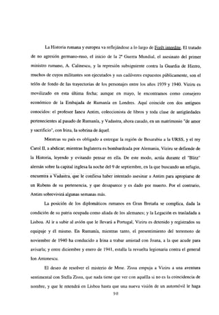La Historia rumana y europea va reflejándose a lo largo de For6t interdite. El tratado
de no agresión germano-ruso, el inicio de la 2a Guerra Mundial, el asesinato del primer
ministro rumano, A. Calinescu, y la represión subsiguiente contra la Guardia de Hierro,
muchos de cuyos militantes son ejecutados y sus cadáveres expuestos públicamente, son el
telón de fondo de las trayectorias de los personajes entre los años 1939 y 1940. Viziru es
movilizado en esta última fecha; aunque en mayo, le encontramos como consejero
económico de la Embajada de Rumania en Londres. Aquí coincide con dos antiguos
conocidos: el profesor Iancu Antim, coleccionista de libros y toda clase de antigUedades
pertenecientes al pasado de Rumania, y Vadastra, ahora casado, en un matrimonio “de amor
y sacrificio”, con Irma, la sobrina de áquel.
Mientras su país es obligado a entregar la región de Besarabia a la URSS, y el rey
Carol II, a abdicar; mientras Inglaterra es bombardeada por Alemania, Viziru se defiende de
la Historia, leyendo y evitando pensar en ella. De este modo, actúa durante el “Blitz”
alemán sobre la capital inglesa la noche del 9 de septiembre, en la que buscando un refugio,
encuentra a Vadastra, que le confiesa hab~~~ intentado asesinar a Antim para apropiarse de
un Rubens de su pertenencia, y que desaparece y es dado por muerto. Por el contrario,
Antim sobrevivirá algunas semanas más.
La posición de los diplomáticos rumanos en Gran Bretaña se complica, dada la
condición de su patria ocupada como aliada de los alemanes; y la Legación es trasladada a
Lisboa. Al ir a subir al avión que le llevará a Portugal, Viziru es detenido y registrados su
equipaje y él mismo. En Rumania, mientras tanto, el presentimiento del terremoto de
noviembre de 1940 ha conducido a Irma a trabar amistad con Joana, a la que acude para
avisaría; y entre diciembre y enero de 1941, estalla la revuelta legionaria contra el general
Ion Antonescu.
El deseo de resolver el misterio de Mme. Zissu empuja a Viziru a una aventura
sentimental con Stella Zissu, que nada tiene que ver con aquélla si no es la coincidencia de
nombre, y que le retendrá en Lisboa hasta que una nueva visión de un automóvil le haga
98
 