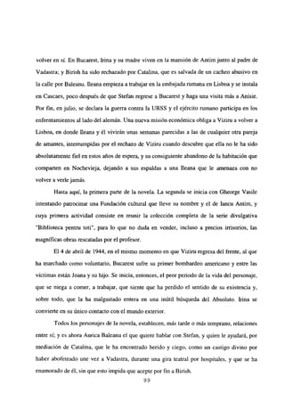 volver en sí. En Bucarest, Irma y su madre viven en la mansión de Antim junto al padre de
Vadastra; y Birish ha sido rechazado por Catalina, que es salvada de un cacheo abusivo en
la calle por Baleanu. fleana empieza a trabajar en la embajada rumana en Lisboa y se instala
en Cascaes, poco después de que Stefan regrese a Bucarest y haga una visita más a Anisie.
Por fin, en julio, se declara la guerra contra la URSS y el ejército rumano participa en los
enfrentamientos al lado del alemán. Una nueva misión económica obliga a Vizim a volver a
Lisboa, en donde Ileana y él vivirán unas semanas parecidas a las de cualquier otra pareja
de amantes, interrumpidas por el rechazo de Viziru cuando descubre que ella no le ha sido
absolutamente fiel en estos años de espera, y su consiguiente abandono de la habitación que
comparten en Nochevieja, dejando a sus espaldas a una Ileana que le amenaza con no
volver a verlejamás.
Hasta aquí, la primera parte de la novela. La segunda se inicia con Gheorge Vasile
intentando patrocinar una Fundación cultural que lleve su nombre y el de Iancu Antim, y
cuya primera actividad consiste en reunir la colección completa de la serie divulgativa
“Biblioteca pentru toti”, para lo que no duda en vender, incluso a precios irrisorios, las
magníficas obras rescatadas por el profesor.
El 4 de abril de 1944, en el mismo momento en que Viziru regresa del frente, al que
ha marchado como voluntario, Bucarest sufre su primer bombardeo americano y entre las
victimas están Joana y su hijo. Se inicia, entonces, el peor periodo de la vida del personaje,
que se niega a comer, a trabajar, que siente que ha perdido el sentido de su existencia y,
sobre todo, que la ha malgastado entera en una inútil búsqueda del Absoluto. Irma se
convierte en su único contacto con el mundo exterior.
Todos Jos personajes de la novela, establecen, más tarde o más temprano, relaciones
entre si; y es ahora Aurica Baleanu el que quiere hablar con Stefan, y quien le ayudará, por
mediación de Catalina, que le ha encontrado herido y ciego, como un castigo divino por
haber abofeteado une vez a Vadastra, durante una gira teatral por hospitales, y que se ha
enamorado de él, sin que esto impida que acepte por fin a Birish.
99
 