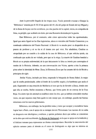 Ante la previsible llegada de las tropas msas, Vasile pretende evacuar a Giurgiu la
“Biblioteca” reunida por él. El 25 de agosto del 45, día del golpe de Estado del rey Miguel y
de la firma de la paz con los soviéticos, ya a las puertas de la capital, inicia, en compañía de
Irma, su periplo, que acabará con éxito, por una Rumania destruida por la guerra.
Dan Bibicescu, por el contrario, sabe cómo aprovechar todas las oportunidades.
Igual que antes figuró en las filas legionarias, ahora es miembro del Partido Comunista y es
nombrado subdirector del Teatro Nacional. A Birish le va mucho peor: es despedido de su
puesto de profesor y ni su tía ni él tienen con qué vivir. Por añadidura, Catalina es
atropellada por un camión a la salida de la casa de Bibicescu, al que solicita ayuda, sin
confesarle que acaba de ser violada, pero que se la niega. La muerte de Catalina hundirá a
Birish en su propia enfermedad, de la que únicamente le libra su interés por contemplar el
rumbo de la Historia. Además, en una conversación con Viziru, aporta a éste la primera
pista sobre la identidad de Mme. Zissu, la Eleonora Zissu que fue amante del tío de Birish a
principios de siglo.
Stefan Viziru, incitado por Irma, emprende la búsqueda de fleana Sideri, la mujer
que le estaba predestinada, sobre el fondo de la terrible sequía y la hambruna que asola el
país. Esperando en una estación de Moldavia el tren que ha de llevarle a Zinca, donde cree
que ella se oculta, Stefan encuentra a Bursuc, que forma parte de un convoy de la Cruz
Roja. Un cierto tipo de amistad se establece entre los dos, que ya habían coincidido muchas
veces, sin que sepamos muy bien quién es este monje que, sin embargo, guarda tan buenas
relaciones con los nuevos gobernantes.
Bibicescu, sin embargo, las ha perdido todas y tiene que escapar y esconderse hasta
lograr huir a París, con el apoyo de su siempre devoto Weissmann. Las razones de su caída
en desgracia son ideológicas y estéticas, y quizás podamos decir que ambas se concentran
en la obra que está escribiendo, Le Retour de Stalingrad, en la que se apoya en la tradición y
el folclore rumano para representar un drama contemporáneo. Recordar la intervención del
ejército rumano junto al alemán en el cerco de Stalingrado es algo que no interesa en
100
 