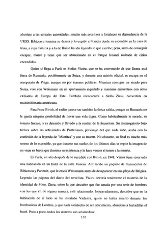 absoluto a las actuales autoridades, mucho más proclives a fortalecer su dependencia de la
URSS. Bibicescu termina su drama y lo expide a Francia desde su escondite en la casa de
Lina, a cuya familia y a la de Birish ha ido leyendo lo que escribe; pero, antes de conseguir
escapar, muere y tiene que ser abandonado en el Parque Icoanei rodeado de cirios
encendidos.
Quien si llega a París es Stefan Viziru, que se ha convencido de que fleana está
fuera de Rumania, posiblemente en Suiza; y durante una misión oficial, se escapa en el
aeropuerto de Praga, aunque no por razones políticas. Mientras consigue un visado para
Suiza, vive con Weismann en un apartamento alquilado y mantiene encuentros con otros
exiliados de Europa del Este. También reencuentra a Stella Zissu, convertida en
multimillonaria americana.
Para Petre Birish, el exilio parece ser también la única salida, porque en Rumania no
le queda ninguna posibilidad de llevar una vida digna. Como habitualmente le sucede, su
intento fracasa, y es detenido y llevado a la central de la Securitate. Su interrogatorio bajo
tortura sobre las actividades de Pantelimon, personaje del que nada sabe, acaba con la
confesión de la leyenda de “Mioritza” y con su muerte. No obstante, su final es mucho más
sereno de lo esperable, ya que durante sus sueños de los últimos días se repite la imagen de
un viaje en barca que ilumina su existencia y le hace vencer el terror a la muerte.
En París, un año después de lo sucedido con Birish, en 1948, Viziru tiene reservada
una habitación en un hotel de la calle Vaneau. Allí recibe un paquete de manuscritos de
Bibicescu y Partenie, que le envía Weissmann antes de desaparecer en una playa de Bélgica.
Leyendo las páginas del diario del novelista, Viziru desvela totalmente el misterio de la
identidad de Mme. Zissu, sobre la que descubre que fue amada por una serie de hombres
con los que él, de alguna manera, está relacionado. Inesperadamente, descubre que en la
habitación de al lado se ha instalado Vadastra, quien no había muerto durante los
bombardeos de Londres, y que nada satisfecho de ser descubierto, abandona a hurtadillas el
hotel. Poco a poco, todos los secretos van aclarándose.
101
 