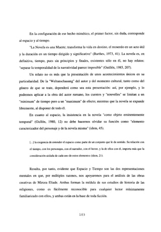 En la configuración de ese hecho mimético, el primer factor, sin duda, corresponde
al espacio y al tiempo.
“La Novela es una Muerte; transforma la vida en destino, el recuerdo en un acto útil
y la duración en un tiempo dirigido y significativo” (Barthes, 1973, 41). La novela es, en
definitiva, tiempo, pues sin principios y finales, existentes sólo en él, no hay relatos:
“separarla temporalidad de la narratividad parece imposible” (Guillén, 1985, 207).
Un relato no es más que la presentación de unos acontecimientos únicos en su
particularidad. De la “Weltanschauung” del autor y del momento cultural, tanto como del
género de que se trate, dependerá como sea esta presentación: así, por ejemplo, y lo
podremos aplicar a la obra del autor rumano, los cuentos y “nouvelles” se limitan a un
“minimum” de tiempo pero a un “maximum” de efecto; mientras que la novela se expande
libremente, al disponer de todo él.
En cuanto al espacio, la insistencia en la novela “como objeto eminentemente
temporal” (Gullón, 1980, 12) no debe hacernos olvidar su función como “elemento
caracterizador del personaje y de la novela misma” (idem, 45).
[...] la exigencia de entender el espacio como parte de un conjunto que ¡e da sentido. Su relación con
el tiempo, con los personajes, con el narrador, con el lector, y la de ellos con él, importa más que la
consideración aislada de cada uno de estos elementos (idem, 21).
Resulta, por tanto, evidente que Espacio y Tiempo son las dos representaciones
mentales en que, por múltiples razones, nos apoyaremos para el análisis de las obras
creativas de Mircea Eliade. Ambas forman la médula de sus estudios de historia de las
religiones, como es fácilmente reconocible para cualquier lector mínimamente
familiarizado con ellos, y ambas están en la base de toda ficción.
103
 