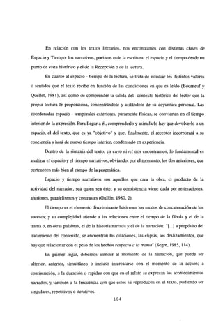 En relación con los textos literarios, nos encontramos con distintas clases de
Espacio y Tiempo: los narrativos, poéticos o de la escritura, el espacio y el tiempo desde un
punto de vista histórico y el de la Recepción o de la lectura.
En cuanto al espacio - tiempo de la lectura, se trata de estudiar los distintos valores
o sentidos que el texto recibe en función de las condiciones en que es leído (Bourneuf y
Quellet, 1981), así como de comprender la salida del contexto histórico del lector que la
propia lectura le proporciona, concentrándole y aislándole de su coyuntura personal. Las
coordenadas espacio - temporales exteriores, puramente físicas, se convierten en el tiempo
interior de la expresión. Para llegar a él, comprenderlo y asimilarlo hay que devolverlo a un
espacio, el del texto, que es ya “objetivo” y que, finalmente, el receptor incorporará a su
conciencia y hará de nuevo tiempo interior, condensado en experiencia.
Dentro de la sintaxis del texto, en cuyo nivel nos encontramos, lo fundamental es
analizar el espacio y el tiempo narrativos, obviando, por el momento, los dos anteriores, que
pertenecen más bien al campo de la pragmática.
Espacio y tiempo narrativos son aquellos que crea la obra, el producto de la
actividad del narrador, sea quien sea éste; y su consistencia viene dada por reiteraciones,
alusiones, paralelismos y contrastes (Gullón, 1980, 2).
El tiempo es el elemento discriminante básico en los modos de concatenación de los
sucesos; y su complejidad atiende a las relaciones entre el tiempo de la fábula y el de la
trama o, en otras palabras, el de la historia narrada y el de la narración: “[...] a propósito del
tratamiento del contenido, se encuentran las dilaciones, las elipsis, los deslizamientos, que
hay que relacionar con el peso de los hechos respecto a la trama” (Segre, 1985, 114).
En primer lugar, debemos atender al momento de la narración, que puede ser
ulterior, anterior, simultáneo o incluso intercalarse con el momento de la acción; a
continuación, a la duración o rapidez con que en el relato se expresan los acontecimientos
narrados, y también a la frecuencia con que éstos se reproducen en el texto, pudiendo ser
singulares, repetitivos o iterativos.
104
 