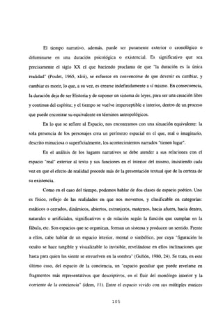 El tiempo narrativo, además, puede ser puramente exterior o cronológico o
difuminarse en una duración psicológica o existencial. Es significativo que sea
precisamente el siglo XX el que haciendo proclama de que “la duración es la única
realidad” (Poulet, 1965, xliii), se esfuerce en convencerse de que devenir es cambiar, y
cambiar es morir, lo que, a su vez, es crearse indefinidamente a si mismo. En consecuencia,
la duración deja de ser Historia y de suponer un sistema de leyes, para ser una creación libre
y continua del espíritu; y el tiempo se vuelve imperceptible e interior, dentro de un proceso
que puede encontrar su equivalente en términos antropológicos.
En lo que se refiere al Espacio, nos encontramos con una situación equivalente: la
sola presencia de los personajes crea un perímetro espacial en el que, real o imaginario,
descrito minuciosa o superficialmente, los acontecimientos narrados “tienen lugar”.
En el análisis de los lugares narrativos se debe atender a sus relaciones con el
espacio “real” exterior al texto y sus funciones en el interior del mismo, insistiendo cada
vez en que el efecto de realidad procede más de la presentación textual que de la certeza de
su existencia.
Como en el caso del tiempo, podemos hablar de dos clases de espacio poético. Uno
es físico, reflejo de las realidades en que nos movemos, y clasificable en categorías:
estáticos o cerrados, dinámicos, abiertos, extranjeros, maternos, hacia afuera, hacia dentro,
naturales o artificiales, significativos o de relación según la función que cumplan en la
fábula, etc. Son espacios que se organizan, forman un sistema y producen un sentido. Frente
a ellos, cabe hablar de un espacio interior, mental o simbólico, por cuya “figuración lo
oculto se hace tangible y visualizable lo invisible, revelándose en ellos inclinaciones que
hasta para quien las siente se envuelven en la sombra” (Gullón, 1980, 24). Se trata, en este
último caso, del espacio de la conciencia, un “espacio peculiar que puede revelarse en
fragmentos más representativos que descriptivos, en el fluir del monólogo interior y la
corriente de la conciencia” (idem, 11). Entre el espacio vivido con sus múltiples matices
105
 