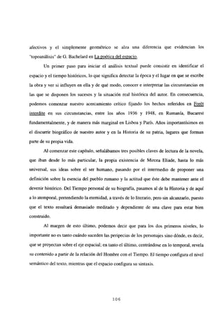 afectivos y el simplemente geométrico se alza una diferencia que evidencian los
“topoanálisis” de G. Bachelard en La poética del espacio
.
Un primer paso para iniciar el análisis textual puede consistir en identificar el
espacio y el tiempo históricos, lo que significa detectar la época y el lugar en que se escribe
la obra y ver si influyen en ella y de qué modo, conocer e interpretar las circunstancias en
las que se disponen los sucesos y la situación real histórica del autor. En consecuencia,
podemos comenzar nuestro acercamiento crítico fijando los hechos referidos en Forét
interdite en sus circunstancias, entre los años 1936 y 1948, en Rumania, Bucarest
fundamentalmente, y de manera más marginal en Lisboa y París. Años importantísimos en
el discurrir biográfico de nuestro autor y en la Historia de su patria, lugares que forman
parte de su propia vida.
Al comenzar este capítulo, señalábamos tres posibles claves de lectura de la novela,
que iban desde lo más particular, la propia existencia de Mircea Eliade, hasta lo más
universal, sus ideas sobre el ser humano, pasando por el intermedio de proponer una
definición sobre la esencia del pueblo rumano y la actitud que éste debe mantener ante el
devenir histórico. Del Tiempo personal de su biografía, pasamos al de la Historia y de aquí
a lo atemporal, pretendiendo la eternidad, a través de lo literario, pero sin alcanzarlo, puesto
que el texto resultará demasiado meditado y dependiente de una clave para estar bien
construido.
Al margen de esto último, podemos decir que para los dos primeros niveles, lo
importante no es tanto cuándo suceden las peripecias de los personajes sino dónde, es decir,
que se proyectan sobre el eje espacial; en tanto el último, centrándose en lo temporal, revela
su contenido a partir de Ja relación del Hombre con el Tiempo. El tiempo configura el nivel
semántico del texto, mientras que el espacio configura su sintaxis.
106
 