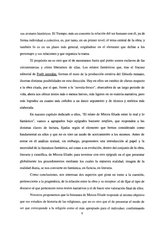 sus avatares históricos. El Tiempo, más en concreto la relación del ser humano con él, ya de
forma individual o colectiva, es, por tanto, en un primer nivel, el tema central de la obra; y
también lo es en un plano más general, erigiéndose en el elemento que define a los
personajes y sus relaciones y que organiza la trama.
El propósito no es otro que el de mostramos hasta qué punto somos esclavos de las
circunstancias y cómo liberamos de ellas. Los relatos fantásticos que, tras el fracaso
editorial de For6t interdite, forman el resto de la producción creativa del filósofo rumano,
ilustran distintas posibilidades en esta dirección. Hay en ellos un cambio de claves respecto
a la obra citada, por el que, frente a la “novela-fresco”, abarcadora de un largo periodo de
vida, ahora nos ofrece textos más o menos breves, más ligeros en su materia narrativa, pero
mas logrados en cuanto más ceñidos a un único argumento y de técnica y retórica más
elaborada.
En nuestro capítulo dedicado a ellos, “El relato de Mircea Eliade entre lo real y lo
fantástico”, vamos a agruparlos bajo epígrafes bastante amplios, que responden a las
distintas claves de lectura, fijadas según el elemento que hemos considerado como
fundamental en ellos y que no es sino un modo de acercamiento a los mismos. Antes de
entrar en el análisis textual, sin embargo, proponemos una introducción al papel y la
necesidad de la literatura fantástica, así como a su evolución, dentro del conjunto de la obra,
literaria y científica, de Mircea Eliade; para terminar con otro epígrafe en el que presentar
globalmente los procedimientos mediante los cuales la supuesta realidad, imagen de la
realidad diaria, se nos convierte en fantástica, en ficticia, en literaria.
Como conclusiones, nos interesan dos aspectos que giran en tomo a la cuestión,
perteneciente a la pragmática, de la relación entre la obra y su receptor: el de fijar el tipo de
discurso al que pertenecen estos textos narrativos y el de hacer una valoración final de ellos.
Nosotros proponemos que la literatura de Mircea Eliade responde al mismo objetivo
que sus estudios de historia de las religiones, que no es otro que el de presentar el modo de
ser que corresponde a la religión como el más apropiado para el individuo; conformando
9
 