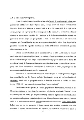 3.3. El texto en clave biográfica.
Desde el inicio de su actividad literaria con la Novela de un adolescente miope, que
permaneció inédita hasta hace algunos años, Mircea Eliade se mueve, literariamente
hablando, dentro de la óptica de la “autenticidad”, o de la escritura a partir de la experiencia
directa, aunque sin negar el papel de la imaginación. En efecto, toda la literatura del autor
rumano se mueve entre los polos del “realismo” y de la literatura fantástica, aunque en
proporción diversa según de que periodo se trate. Si nos referimos a sus creaciones
anteriores a la Guerra Mundial, encontraremos un predominio del primer tipo, sin excluir la
presencia ocasional del segundo; mientras que desde 1945 la única prosa realista que nos
ofrece es esta narración.
Una de las características de la “autenticidad” de su obra viene dada por utilizar
datos concretos de su propia historia para la construcción del argumento, recurriendo a los
textos donde la recoge hasta llegar a copiar literalmente páginas enteras de su diario. El
texto literario dejade funcionar aisladamente, necesitando apoyarse en otros, literarios o no,
junto a los cuales conforma un “macrotexto” o encrucijada de textos, cuya mejor vía de
acceso es por medio de una perspectiva intertextual.
Más allá de la acostumbrada confusión terminológica, se admite generalmente por
intertextualidad lo que O. Genette definía, “burdamente” según él, en Introducción al
architexto, como “todo lo que pone al texto en relación, manifiesta o secreta, con otros
textos” (1989, 10) y que más recientemente llama “transtextualidad”.
Dentro de ese marco general, el “diario”, ya publicado directamente, reescrito en las
Memorias, restituido en entrevistas (La prueba del laberinto) o novelizado (Maitreyi), es en
Eliade una parte más de las que integran su Obra y forma un tríptico con sus otras facetas:
un caso extremado de este tratamiento intertextual del que el autor se sirve para escribir sus
obras es el publicado con el título Santier (traducido al español como Diario íntimo de la
India), pero no es, por supuesto, el único, porque esta corriente atraviesa todas sus
ficciones, si bien no tan radicalmente. Por otro lado, es evidente la tendencia de Eliade a
107
 