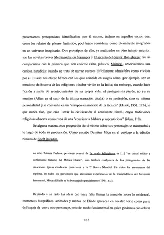 presentarnos protagonistas identificables con él mismo, incluso en aquellos textos que,
como los relatos de género fantástico, podríamos considerar como plenamente integrados
en un universo imaginario. Dos prototipos de ello, ya analizados en otro trabajo anterior,
son las novelas breves Medianoche en Serampor y El secreto del doctor Honi2berger. Si las
comparamos con la primera que, con enorme éxito, publicó, Maitreyi, observaremos una
curiosa paradoja: cuando se trata de narrar sucesos difícilmente admisibles como vividos
por él, Eliade nos ofrece héroes con los que coincide en rasgos como, por ejemplo, ser un
estudioso de historia de las religiones o haber vivido en la India; sin embargo, cuando hace
ficción a partir de acontecimientos de su propia vida, el protagonista pierde, no ya su
nombre (Alían en el caso de la última narración citada) o su profesión, sino su misma
personalidad y se convierte en un “europeo enamorado de la técnica” (Eliade, 1951, 175), lo
que nunca fue, que cree llevar la civilización al continente hindú, cuyas tradiciones
religiosas observa como ritos de una “conciencia bárbara y supersticiosa” (idem, 110).
De alguna manera, esta proyección de sí mismo sobre sus personajes se mantendrá a
lo largo de toda su producción. Como escribe Dumitru Micu en el prólogo a la edición
rumana de Forét interdite
,
no sólo Zaharia Farima, personaje central de Fe strada Mintuleasa, es [...]“un cristal mítico y
doblemente fraterno de Mircea Eliade”, sino también cualquiera de los protagonistas de las
creaciones épicas eliadescas posteriores a la 2’ Guerra Mundial. En todos los aventureros del
espíritu, en todos los personajes que atraviesan experiencias de la trascendencia del horizonte
fenomenal, Mircea Eliade se ha bosquejado parcialmente (1991, xxi).
Dejando a un lado las ideas (no hace falta llamar la atención sobre lo evidente),
momentos biográficos, actitudes y sueños de Eliade aparecen en nuestro texto como parte
del bagaje de uno u otro personaje, pero de modo fundamental en quien podemos considerar
‘os
 
