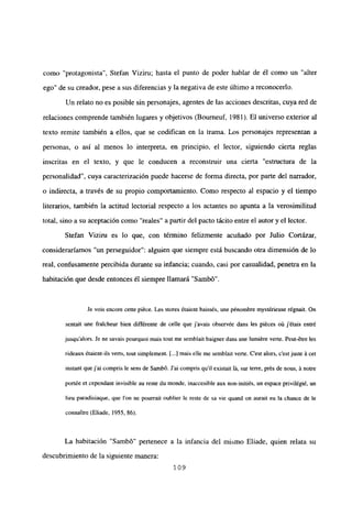 como “protagonista”, Stefan Viziru; hasta el punto de poder hablar de él como un “alter
ego” de su creador, pese a sus diferencias y la negativa de este último a reconocerlo.
Un relato no es posible sin personajes, agentes de las acciones descritas, cuya red de
relaciones comprende también lugares y objetivos (Bourneuf, 1981). El universo exterior al
texto remite también a ellos, que se codifican en la trama. Los personajes representan a
personas, o así al menos lo interpreta, en principio, el lector, siguiendo cierta reglas
inscritas en el texto, y que le conducen a reconstruir una cierta “estructura de la
personalidad”, cuya caracterización puede hacerse de forma directa, por parte del narrador,
o indirecta, a través de su propio comportamiento. Como respecto al espacio y el tiempo
literarios, también la actitud lectorial respecto a los actantes no apunta a la verosimilitud
total, sino a su aceptación como “reales” a partir del pacto tácito entre el autor y el lector.
Stefan Viziru es lo que, con término felizmente acuñado por Julio Cortázar,
consideraríamos “un perseguidor”: alguien que siempre está buscando otra dimensión de lo
real, confusamente percibida durante su infancia; cuando, casi por casualidad, penetra en la
habitación que desde entonces él siempre llamará “Sambó”.
Je vois encore cette piéce. Les stores étaient baissés, une pénombre mystérieuse régnait. On
sentait une fraicheur bien différente de celle que j’avais observée dans les piéces oit jétais entré
jusqu’alors. Je nc savais pourquoi mais tout me semblait baigner dans une lumiére verte. Peut-étre les
rideaux étaient-ils verts, tout simplement. [.1 mais elle me semblait verte. C’est alors, c’est juste á cet
instant quej’ai compris le sens de Sambó. J’ai compris quil existait lá, sur terre, prés de nous, á notre
portée et cependant invisible au reste du monde, inaccesible aux non-initiés. un espace privilégié. un
lieu paradisiaque, que Ion ne pourrait oublier le reste de sa vie quand on aurait eu la chance de le
connaitre (Eliade. 1955, 86).
La habitación “Sambó” pertenece a la infancia del mismo Eliade, quien relata su
descubrimiento de la siguiente manera:
109
 