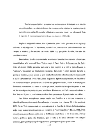 Entré a gatas en el salón, y la emoción que sentí entonces me dejó clavado en el sitio. Me
encontré trasladado a un palacio de leyenda. Las persianas estaban bajadas y las pesadas cortinas de
terciopelo verde dejaban filtrar una luz pálida de color esmeralda, irisada y casi sobrenatural. Tenía
la impresión de encontrarme en el interior de una uva gigantesca (1983b, 12).
Según su biográfo Ricketts, esta experiencia, junto a otra que atañe a una lagartija
brillante, es el origen de “la irrefutable evidencia de contacto con otras dimensiones del
tiempo, el espacio, y la realidad” (Ricketts, 1988, 15) que guiará la vida y la obra del
estudioso rumano.
Revelaciones iguales con resultados semejantes, las coincidencias entre ellos siguen
extendiéndose a lo largo del libro. Viziru, como el Pavel Anicet de Intoarcerea din Ral y
como el mismo Eliade, pretende que amar a dos mujeres a la vez le haga alcanzar la
“santidad”, trascender las limitaciones humanas. Personaje y autor trabajan durante la
guerra en Londres, donde asisten al gran bombardeo alemán sobre la ciudad la noche del 9
al 10 de septiembre de 1940, y en Lisboa, en puestos diplomáticos paralelos, en función de
sus distintos intereses profesionales: si Eliade es agregado cultural, Viziru es el encargado
de asuntos económicos. Al tomar el avión que ha de llevarlos de la capital inglesa a la lusa,
los dos son objeto de parejo registro humillante. Finalmente, en París, ambos vivirán en la
Rue Vaneau, al parecer en el mismo hotel de finas paredes que dejan oir todos los ruidos.
Una última analogía nos parece mucho más fructífera a la hora de evidenciar la
identificación conscientemente buscada entre el creador y su criatura. El 14 de agosto de
1938, Stefan Viziru es arrestado por simpatizante de la Guardia de Hierro, definida, páginas
atrás, como un movimiento carente por completo de “espíritu político” (Eliade, 1955, 143);
posición que, como hemos visto, será la de Mircea Eliade hasta el fin de sus días. No hay
motivos políticos para esta detención, que se debe a la ayuda ofrecida a un antiguo
conocido, perseguido por la policía por causas que el personaje no quiere saber.
110
 