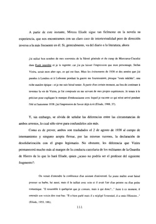 A partir de este instante, Mircea Eliade sigue tan fielmente en la novela su
experiencia, que nos encontramos con un claro caso de intertextualidad pero de dirección
inversa a la más frecuente en él. Si, generalmente, va del diario a la literatura, ahora
j’ai utilisé bon nombre de mes souvenirs de la Súreté générale et du camp de Miercurea-Ciucului
dans Forét interdite et je le regrette; car j’ai pu Iaisser l’impression que mon personnage. Stefan
Viziru, serait mon alter ego, ce qui est faux. Mais les événements de 1938 et des années que j’ai
passées á Londres et á Lisbonne pendant la guerre me fournissaient, presque “toute mách¿e”, una
riche matiére épique - et je me suis laiss¿ tenter. Á partir d’un certain moment, au lieu de continuer á
inventer la vie de Viziru, je l’ai composée en me servant de mes propes expériences. Je tenais á le
préciser pour expliquer le manque d’enthousiasme ayee lequel je raconte ce qui m’est arrivé pendant
lété et l’automme 1938: j’ai l’impression de lavoir déjá¿cnt (Eliade, 1988, 37).
Y, sin embargo, se olvida de señalar las diferencias entre las circunstancias de
ambos arrestos, lo cual sólo sirve para confundirlos aún más.
Como es de prever, ambos son trasladados el 2 de agosto de 1938 al campo de
internamiento y ninguno acepta firmar, por las mismas razones, la declaración de
desolidarización con el grupo legionario. No obstante, les diferencia que Viziru
permanecerá mucho más al margen de la conducta carcelaria de los militantes de la Guardia
de Hierro de lo que lo hará Eliade, quien ¿acaso no podría ser el profesor del siguiente
fragmento?:
On venait d’entendre la conférence dun asistant duniversité. Le jeune maitre avait laissé
pousser sa barbe, lui aussi, mais il la taillait avec soin et II avait lair d’un peintre ou dun poéte
romantique. “II ressemble á quelqu’un que je connais, mais á qui donc~ Juste á ce moment, il
entendit son voisin dire tout bas: “II a bien parlé mais il a négligé l’essentiel, il a omis IHistoire...”
(Eliade, ¡955,186);
111
 