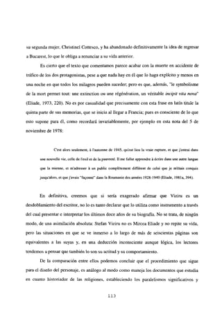 su segunda mujer, Christinel Cottesco, y ha abandonado definitivamente la idea de regresar
a Bucarest, lo que le obliga a renunciar a su vida anterior.
Es cierto que el texto que comentamos parece acabar con la muerte en accidente de
tráfico de los dos protagonistas, pese a que nada hay en él que lo haga explícito y menos en
una noche en que todos los milagros pueden suceder; pero es que, además, “le symbolisme
de la mort permet tout: une extinction ou une régénération, un véritable incipit vita nova”
(Eliade, 1973, 220). No es por casualidad que precisamente con esta frase en latín titule la
quinta parte de sus memorias, que se inicia al llegar a Francia; pues es consciente de lo que
esto supone para él, como recordará invariablemente, por ejemplo en esta nota del 5 de
noviembre de 1978:
C’est alors seulement, á lautonme de 1945, qu’eut lieu la vraie rupture, et que j’entrai dans
une nouvelle vie, celle de lexil et de la pauvreté. II me fallut apprendre á écrire dans une autre langue
que la mienne, et m’adresser á un public complétement différent de celui que je métais conquis
jusqu’alors, et quejavais “fa9onné” dans la Roumanie des années 1928-1940 (Eliade, 1981 a, 394).
En definitiva, creemos que si sería exagerado afirmar que Viziru es un
desdoblamiento del escritor, no lo es tanto declarar que lo utiliza como instrumento a través
del cual presentar e interpretar los últimos doce años de su biografía. No se trata, de ningún
modo, de una asimilación absoluta: Stefan Viziru no es Mircea Eliade y no repite su vida,
pero las situaciones en que se ve inmerso a lo largo de más de seiscientas páginas son
equivalentes a las suyas y, en una deducción inconsciente aunque lógica, los lectores
tendemos a pensar que también lo son su actitud y su comportamiento.
De la comparación entre ellos podemos concluir que el procedimiento que sigue
para el diseño del personaje, es análogo al modo como maneja los documentos que estudia
en cuanto historiador de las religiones, estableciendo los paralelismos significativos y
113
 