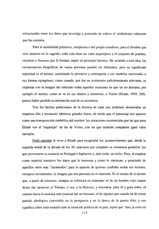 estructurales entre los datos que investiga y poniendo de relieve el simbolismo coherente
que los sustenta.
Para la mentalidad primitiva, campesina o del propio estudioso, para el hombre que
vive inmerso en lo sagrado, toda vida tiene un valor arquetípico y el conjunto de pruebas,
victorias y fracasos que la forman, repite un prototipo heroico. De acuerdo a esta idea, las
circunstancias biográficas de varias personas pueden ser diferentes, pero su significado
espiritual es el mismo, asimilando lo privativo y contingente a sus modelos universales o
sus formas ejemplares; como cuando, por dar un testimonio suficientemente relevante, se
expresan con la imagen del laberinto todas aquellas ocasiones en que un ser humano, por
ejemplo él mismo, como se ve en sus diarios y memorias, o Viziru (Eliade, 1955, 220),
parece haber perdido la orientación real de su existencia.
Tras los hechos particulares de la historia de cada uno podemos desentrañar un
esquema afín y reconocer idénticas grandes líneas, de modo que el personaje nos aparece
como una transposición simbólica del escritor: las situaciones existenciales por las que pasa
Eliade son el “arquetipo” de las de Viziru, con las que también comparten igual valor
ejemplar.
For6t interdite le sirve a Eliade para recapitular los acontecimientos que, desde la
segunda mitad de la década de los 30, marcaron por completo su existencia posterior, los
que provocaron su estancia en Portugal e Inglaterra y, más tarde, su exilio. Pero, al emplear
como material narrativo los datos que le interesan y como le interesan, y prescindir de
aquellos otros más “incómodos” para la opinión de quienes confiaba serían sus lectores,
europeos occidentales, la imagen que nos presenta no es inocente. Es el retrato de sí mismo
que, a partir de entonces, siempre se esforzará en mantener: el de un hombre cuyo mayor
deseo fue oponerse al Tiempo, o sea, a la Historia, y encontrar, para él y para todos, el
camino hacia la realidad más esencial del ser humano; el de alguien que cuando ha de tomar
partido ideológico (inevitable en la postguerra y en la época de la guerra fría), y eso
significa sobre todo tomarlo ante la situación política de su país, repite que “moi, je crois en
114
 