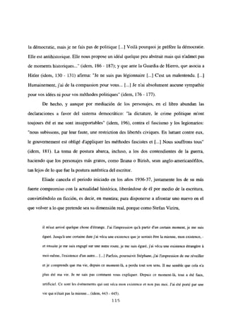 la démocratie, mais je ne fais pas de politique [...] Voilá pourquoi je préfére la démocratie.
Elle est antihistorique. Elle nous propose un idéal quelque peu abstrait mais qui n’admet pas
de moments historiques (idem, 186 - 187); y que ante la Guardia de Hierro, que asocía a
Hitler (idem, 130 - 131) afirma: “Je ne suis pas légionnaire [...] C’est un malentendu. [...]
Humainement, jal de la compassion pour vous... [...] Je n’ai absolument aucune sympathie
pour vos idées ni pour vos méthodes politiques” (idem, 176 - 177).
De hecho, y aunque por mediación de los personajes, en el libro abundan las
declaraciones a favor del sistema democrático: “la dictature, le crime politique m’ont
toujours été et me sont insupportables” (idem, 196), contra el fascismo y los legionarios:
“nous subissons, par leur faute, une restriction des libertés civiques. En luttant contre eux,
le gouvernement est obligé d’appliquer les méthodes fascistes et [...] Nous souffrons tous”
(idem, 181). La toma de postura abarca, incluso, a los dos contendientes de la guerra,
haciendo que los personajes más gratos, como Ileana o Birish, sean anglo-americanófilos,
tan lejos de lo que fue la postura auténtica del escritor.
Eliade cancela el periodo iniciado en los años 1936-37, justamente los de su más
fuerte compromiso con la actualidad histórica, liberándose de él por medio de la escritura,
convirtiéndolo en ficción, es decir, en mentira; para disponerse a afrontar uno nuevo en el
que volver a lo que pretende sea su dimensión real, porque como Stefan Viziru,
il m’est arrivé quelque chose détrange. J’ai l’impression qu’á partir dun certain moment, je me suis
égar¿. Jusqu’á une certaine date j’ai vécu uneexistence queje sentais étre lamienne, mon existence, -
et ensuite je me suis engagé sur une autre route, je me suis égaré, j’ai vécu une existence étrangére á
mol-méme, ¡‘existence dun autre... [...] Parfois, poursuivit Stéphane, j’ai J’i~npression de me réveiller
et je comprends que ma vie, depuis ce moment-lá, a perdu tout son sens. II me semble que cela n’a
plus ¿té ma vie. Je ne sais pas comment vous expliquer. Depuis ce moment-lá, tou a été faux,
artificiel. Ce sont les événements qui ont vécu mon existence et non pas moi. J’ai ¿té porté par une
vie qui n’était pas la mienne... (idem, 443 - 445).
115
 