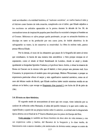 total servidumbre a la realidad histórica, el “realismo socialista”, se vuelve hacia el mito y
el folclore como fuentes de toda creación, cumpliendo con el deber, que Eliade adjudica a
los escritores en artículos aparecidos en la prensa durante la década de los 30, de
reactualizar temas de inspiración popularpara fructificar la sociedad e integrar al hombre en
el Cosmos. Bibicescu se salva porque queda perdonado, ya que su actuación histórica se
disculpa en tanto se ha producido por una causa justa, de índole ahistórica: la de
salvaguardar su teatro, la de conservar su creatividad. La Obra lo redime todo, parece
pensar Mircea Eliade.
Por lo demás, el resto de los elementos que pasan de la biografía del autor al texto
que estudiamos, lo hacen de una manera más anecdótica: o bien porque encajan en el
argumento, como el aludir al Hotel Rembrandt de Londres, donde se alojó y donde
igualmente se hospedan Spiridon Vadastra y el profesor Iancu Antim, o situar la estancia de
Ileana en Cascaes en la misma villa que él habitó; o bien porque una persona real, Lica
Cracanera, le proporciona el modelo para otro personaje, Mishou Weissmann; o porque su
experiencia particular ofrece el mejor y más significativo material narrativo, como en el
caso del último sueño de Birish, que Eliade confiesa haber tenido mientras residía en un
ashram en la India y que recoge en Fragments dun iournal 1, con fecha de 20 de julio de
1961.
3.4. El texto en clave histórica.
El segundo modo de acercamiento al texto que nos ocupa, viene inducido por su
carácter de reflexión sobre Rumania, el alma del pueblo rumano y la que será o debe ser,
según Eliade y apartir de sus propias teorías sobre lo anterior, su actitud ante la desgraciada
época abierta con el final de la 2~ Guerra Mundial para los países de Europadel Este.
Forét interdite es también un fresco histórico de doce años de vida rumana y, con
sus respectivas calles y barrios, de] Bucarest de la burguesía y la clase media, de
funcionarios más o menos situados y de intelectuales de distinta suerte; aunque su centro de
117
 