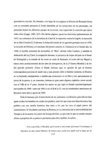 gravedad no sea éste. No obstante, a lo largo de sus páginas la Historia de Rumania forma
con su constante presencia el fondo ineludible de las actuaciones de los personajes, sin
pretender fechar los diferentes pasajes de la novela, sino sugiriendo la coacción que ejerce
sobre ellos (Luppi, 1985, 227). Por dichas páginas, pasan las elecciones parlamentarias de
1937, los comienzos de la dictadura de Carol II, la represión contra la Legión, la ejecución
de su líder Corneliu Z. Codreanu; la firma del tratado de no agresión germano-ruso en 1939,
la invasión de Polonia y el asesinato del primer ministro A. Calinescu en el mismo año; en
1940, el terrible terremoto de noviembre, el “Blitz” alemán sobre Londres, y también la
abdicación del rey Carol; la ocupación alemana, la presencia de tropas del país en el frente
de Stalingrado y la entrada de las rusas en suelo de Rumania, el exilio del rey Miguel y
tantos otros acontecimientos de los alios de entreguerras, de la 2& Guerra Mundial y de los
del periodo posterior. Como si Eliade jiustrara aquí su opinión de que la historia
contemporánea presiona de modo más y más potente sobre el hombre moderno, la Historia
se va haciendo omnipresente a medida que avanzamos en el libro y nos aproximamos al
inicio de la guerra, y, en ocasiones, domina en gran parte algunos capítulos, como sucede
con el VIII de la ia parte, durante los meses en que rigió el Estado nacional-legionario
(noviembre de 1940 - enero de 1941) o en el II de la 2a, con los bombardeos americanos de
Bucarest entre abril y agosto de 1944.
Todo lo humano, por el mero hecho de ser, pertenece a la Historia; pero ella no trata
igual a todos los hombres ni a todos los pueblos, entre los que traza una línea divisoria: hay
pueblos con una misión histórica, hay otros a los que les toca el papel pasivo del
sometimiento. Si Occidente construye la Historia, en su conciencia de la irreversibilidad del
Tiempo y de ¡a muerte; los países de Europa del Este, ya que todo lo que el creador rumano
afirma a propósito de su patria es pertinente para ellos también, la sufren:
II ny a que lá-bas, it l’Occident, que le mond se rend compte quil meurt. C’est pourquoi, it
1’Occident, les gens aiment IHistoire. lis 1’aiment paree quelle leur rapelle tout le temps que les
118
 