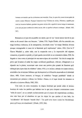 hommes son mortels, que les civilisations sont mortelles. Nous, les gens d’ici, nous n’avons gu&e de
motifs it aimer IHistoire. Pourquoi l’aimerions-nous? Pendant dix siécles, IHistoire a signifié pour
nous les invasions barbares, pendant cinq autres siécles elle a signifié le terreur turque et maintenant,
je ne sais pas pour combien de siécles encore, elle va signitier la Russie soviétique... (Eliade, 1955,
567).
Rumania es el país de un pueblo sin suerte, que tal vez “aurait mieux fait de nc pas
naitre ou de mourir dans son berceau (idem, 576). Según Eliade, sólo ha conocido una
etapa histórica venturosa, la de entreguerras, recordada como “un temps fabuleux devenu
presque inimaginable á cause de la b¿atitude quil représentait” (idem, 452). Con la 2
Guerra Mundial y, sobre todo, con la ocupación rusa y la imposición del régimen
comunista, e] paraíso se pierde y el país queda convenido en un cementerio (idem, 528). Su
llegada es vista como el principio de una nueva época de oscuridad. “Au bm le nuage [de
polvo que levantan al andar las tropas soviéticas] grandissait, s’élevait, s’élargissait et se
répandit sur la plaine, recouvrant sans cesse une portion plus grande de l’horizon qu’il
enfonQait peu á peu dans les ténébres” (idem, 431); y es incluso, además en cuanto eslavos,
asimilada a las invasiones bárbaras que destruyeron la civilización encarnada en la latinidad
(idem, 440). Como entonces, el bosque, el simbólico “bosque prohibido” donde se
encuentran por primera y última vez Stefan e fleana, es el lugar donde los rumanos se
salvarán así mismos (Horia, 1982, 395).
Con todo, en estos momentos, la trágica fatalidad que pende sobre el destino
histórico de todos los pueblos que habitan tras lo que poco después conoceremos como
“telón de acero”, no se cumple exclusivamente por el avance del imperialismo soviético,
sino más bien por el abandono en que los dejan los que quedan al otro lado, los
“occidentales” del llamado “mundo libre”: “J’ai parlé avec haine contre les Occidentaux
parce quil nous ont abandonnés” (Eliade, 1955, 566).
119
 