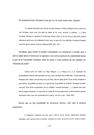 El sentimiento hacia Occidente tiene que ser, de modo indefectible, ambiguo:
Je voudrais leurporter une sorte de message d’amour et d’adieu. Quelque chose comine ceo:
Ave Occ¡dens, nous, ceux d’au delá du rideau de fer, nous, morilurí te salvtant!... [.1 Salve
Occ¡dens, Moriturí ¡e salurant! Ce serait ben daller á Paris et de leur dire 9a! Afin qu’ils sachent
clairement qu’ils nous ont condamnés it mort, nous, les gens d’ici, les imbéciles, les pauvres bougres,
nous bus qui les aimons U qul les vénérons (idem. 566 - 567).
Occidente sigue siendo el modelo contemplado con admiración y envidia, pero a
ello se añade ahora el rencor por su egoísmo y una cierta impresión de superioridad moral,
la que da el sufrimiento verdadero sobre las meras y vanas palabras de, por ejemplo, las
“filosofías de moda”:
Jaurais aim¿ me rendre aux Deux Magots Ii.] it Iheure o~i [...] se r¿unissent les
existentialistes. Jaurais aimé bavarder avec eux, mais it la faQon dun trouble-féte... Je leur aurais dir:
Pourquoi donc n’allez-vous pas diez nous, de lautre cóté du rideau de fer? Vous verriez comment se
pose, lá-bas, “le probléme du cboix” et ce que devient “le probléme de la liberté”! Pourquoi ny allez-
vous pas? Vous feriez connaissance avec le véritable “moment historique”... [...] Quand vous serez
dans le wagon it bestiaux, en route pour les camps de travail progressistes. ou bien devant le peloton
dexécution, alors vous veus sonviendrezde ce queje vous dis ce soir... (idem, 564).
Puesto que no hay posibilidad de resistencia efectiva, sólo cabe la protesta
testimonial:
II indiquerait nettement que leur geste collectif n’avait aucune signification politique
inmédiate, quil sagissait d’un cri dalarme, désespéré et mutile, pouss¿ au nom de certains peuples
120
 
