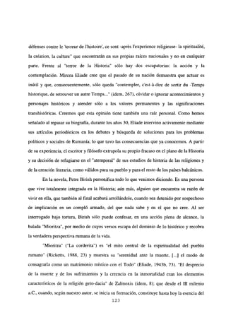 défenses contre le ‘teireur de l’histoire’, ce sont -aprés lexperience religieuse- la spiritualité,
la création, la culture” que encontrarán en sus propias raíces nacionales y no en cualquier
parte. Frente al “terror de la Historia” sólo hay dos escapatorias: la acción y la
contemplación. Mircea Eliade cree que el pasado de su nación demuestra que actuar es
inútil y que, consecuentemente, sólo queda “contempler, c’est-á-dire de sortir du -Temps
historique, de retrouver un autre Temps (idem, 267), olvidar o ignorar acontecimientos y
personajes históricos y atender sólo a los valores permanentes y las significaciones
transhistóricas. Creemos que esta opinión tiene también una raíz personal. Como hemos
señalado al repasar su biografía, durante los años 30, Eliade intervino activamente mediante
sus artículos periodísticos en los debates y búsqueda de soluciones para los problemas
políticos y sociales de Rumania; lo que tuvo las consecuencias que ya conocemos. A partir
de su experiencia, el escritor y filósofo extrapola su propio fracaso en el plano de la Historia
y su decisión de refugiarse en el “atemporal” de sus estudios de historia de las religiones y
de la creación literaria, como válidos para su pueblo y para el resto de los países balcánicos.
En la novela, Petre Birish personifica todo lo que venimos diciendo. Es una persona
que vive totalmente integrada en la Historia; aún más, alguien que encuentra su razón de
vivir en ella, que también al final acabará arrollándole, cuando sea detenido por sospechoso
de implicación en un compló armado, del que nada sabe y en el que no cree. Al ser
interrogado bajo tortura, Birish sólo puede confesar, en una acción plena de alcance, la
balada “Mioritza”, por medio de cuyos versos escapa del dominio de lo histórico y recobra
la verdadera perspectiva rumana de la vida.
“Mioritza” (“La corderita”) es “el mito central de la espiritualidad del pueblo
rumano” (Ricketts, 1988, 23) y muestra su “serenidad ante la muerte, [...] el modo de
consagraría como un matrimonio místico con el Todo” (Eliade, 1943b, 73). “El desprecio
de la muerte y de los sufrimientos y la creencia en la inmortalidad eran los elementos
característicos de la religión geto-dacia” de Zalmoxis (idem, 8); que desde el III milenio
a.C., cuando, según nuestro autor, se inicia su formación, constituye hasta hoy la esencia del
123
 