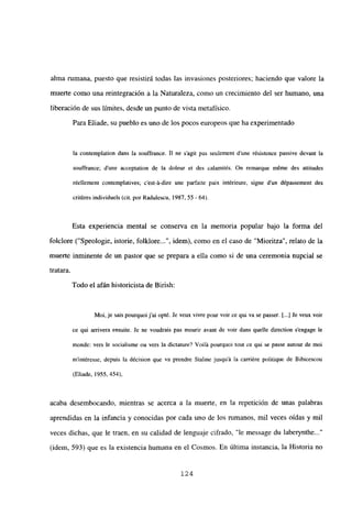 alma rumana, puesto que resistirá todas las invasiones posteriores; haciendo que valore la
muerte como una reintegración a la Naturaleza, como un crecimiento del ser humano, una
liberación de sus límites, desde un punto de vista metafísico.
Para Eliade, su pueblo es uno de los pocos europeos que ha experimentado
la contemplation dans la souffrance. II nc s’agit pas seulement dune résistence passive devant la
souffrance; dune acceptation de la doleur et des calamités. On reniarque méme des attitudes
réellement contemplatives; c’est-á-dire une parfaite paix intéricure, signe d’un dépassement des
critéres individucís (cit. por Radujescu, 1987, 55 - 64).
Esta experiencia mental se conserva en la memoria popular bajo la forma del
folclore (“Speologie, istorie, folklore , idem), como en el caso de “Mioritza”, relato de la
muerte inminente de un pastor que se prepara a ella como si de una ceremonia nupcial se
tratara.
Todo el afán historicista de Birish:
Moi, je sais pourquoi j’ai opté. Je veux vivre pour voir ce qui va se passer. [...] Je veux voir
ce qui arrivera ensuite. Je ne voudrais pas mourir avant de voir dans quelle direction sengage le
monde: vers le socialisme ou vers la dictature? Voilá pourquoi tout ce qui se passe autour de moi
m’intéresse, depuis la décision que va prendre Staline jusquit la carriére politique de Bibicescou
(Eliade, 1955, 454),
acaba desembocando, mientras se acerca a la muerte, en la repetición de unas palabras
aprendidas en la infancia y conocidas por cada uno de los rumanos, mil veces oídas y mil
veces dichas, que le traen, en su calidad de lenguaje cifrado, “le message du laberynthe...”
(idem, 593) que es la existencia humana en el Cosmos. En última instancia, la Historia no
124
 