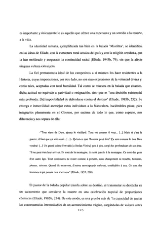 es importante y únicamente lo es aquello que ofrece una esperanza y un sentido a la muerte,
a la vida.
La identidad rumana, ejemplificada tan bien en la balada “Mioritza”, se identifica,
en las ideas de Eliade, con la estructura rural arcaica del país y con la religión ortodoxa, que
la han moldeado y asegurado la continuidad racial (Eliade, 1943b, 79), sin que la afecte
ninguna cultura extranjera.
La fiel permanencia ideal de los campesinos a sí mismos los hace resistentes a la
Historia, cuyas imposiciones, por otro lado, no son sino expresiones de la voluntad divina y,
como tales, aceptadas con total humildad. Tal como se muestra en la balada que citarnos,
dicha actitud no equivale a pasividad o resignación, sino que es “una decisión existencial
más profunda: [la] imposibilidad de defenderse contra el destino” (Eliade, 1985b, 252). Su
entrega e inmovilidad asemejan estos individuos a la Naturaleza, haciéndoles pasar, para
integrarlos plenamente en el Cosmos, por encima de todo lo que, como especie, nos
diferencia y nos separa de ella:
-“Tout vient de fien, ajouta le vieillard. Tout est comme il veut... Ii.] Mais si c’est la
guerre, il faut que qa soit ainsi... [...] - Qu’est-ce que 1’homme peut dire? 4a sera comme le bon Dieu
voudra! [...JUn grand calme l’envahit [a Stefan Vizirul peu á peu, surgi des profondeurs de son étre.
“II ne peul rien leur arriver. lis sont de la montagne, ils soní pareils it la moniagne. Ce sont des gens
dun autre áge. Tout continuera de rester comme it présent, sans changement ni trouble, hommes,
pierres, saisons. Quand ils mourront, dautres montagnards naitront, semblables it eux. Ce sont des
hommes it qui jamais rien narrivera” (Eliade, 1955, 260).
El pastor de la balada popular triunfa sobre su destino, al transmutar su desdicha en
un sacramento que convierte la muerte en una celebración nupcial de proporciones
cósmicas (Eliade, 1985b, 254). De este modo, es una prueba más de “la capacidad de anular
las consecuencias irremediables de un acontecimiento trágico, cargándolas de valores antes
125
 