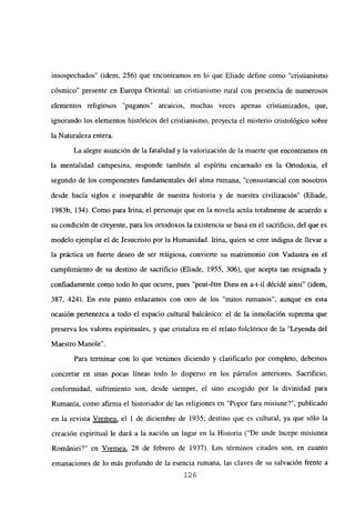 insospechados” (idem, 256) que encontramos en lo que Eliade define como “cristianismo
cósmico” presente en Europa Oriental: un cristianismo rural con presencia de numerosos
elementos religiosos “paganos” arcaicos, muchas veces apenas cristianizados, que,
ignorando los elementos históricos del cristianismo, proyecta el misterio cristológico sobre
la Naturaleza entera.
La alegre asunción de la fatalidad y la valorización de la muerte que encontramos en
la mentalidad campesina, responde también al espíritu encarnado en la Ortodoxia, el
segundo de los componentes fundamentales del alma rumana, “consustancial con nosotros
desde hacia siglos e inseparable de nuestra historia y de nuestra civilización” (Eliade,
1983b, 134). Como para Irma, el personaje que en la novela actúa totalmente de acuerdo a
su condición de creyente, para los ortodoxos la existencia se basa en el sacrificio, del que es
modelo ejemplar el de Jesucristo por la Humanidad. Irma, quien se cree indigna de llevar a
la práctica un fuerte deseo de ser religiosa, convierte su matrimonio con Vadastra en el
cumplimiento de su destino de sacrificio (Eliade, 1955, 306), que acepta tan resignada y
confiadamente como todo lo que ocurre, pues “peut-Stre Dieu en a-t-il décidé ainsi” (idem,
387, 424). En este punto enlazamos con otro de los “mitos rumanos”, aunque en esta
ocasión pertenezca a todo el espacio cultural balcánico: el de la inmolación suprema que
preserva los valores espirituales, y que cristaliza en el relato folclórico de la “Leyenda del
Maestro Manole”.
Para terminar con lo que venimos diciendo y clarificarlo por completo, debemos
concretar en unas pocas líneas todo lo disperso en los párrafos anteriores. Sacrificio,
conformidad, sufrimiento son, desde siempre, el sino escogido por la divinidad para
Rumania, como afirma el historiador de las religiones en “Popor fara misiune?”, publicado
en la revista Vremea, el 1 de diciembre de 1935; destino que es cultural, ya que sólo la
creación espiritual le dará a la nación un lugar en la Historia (“De unde incepe misiunea
Romániei?” en Vremea, 28 de febrero de 1937). Los términos citados son, en cuanto
emanaciones de lo más profundo de la esencia rumana, las claves de su salvación frente a
126
 