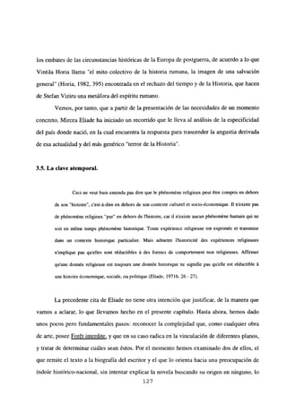 los embates de las circunstancias históricas de la Europa de postguerra, de acuerdo a lo que
Vintila Horia llama “el mito colectivo de la historia rumana, la imagen de una salvación
general” (Horia, 1982, 395) encontrada en el rechazo del tiempo y de la Historia, que hacen
de Stefan Viziru una metáfora del espíritu rumano.
Vemos, por tanto, que a partir de la presentación de las necesidades de un momento
concreto, Mircea Eliade ha iniciado un recorrido que le lleva al análisis de la especificidad
del país donde nació, en la cual encuentra la respuesta para trascender la angustia derivada
de esa actualidad y del más genérico “terror de la Historia”.
3.5. La clave atemporal.
Ccci nc veut bien entendu pas dire que le phénoméne religieux peut étre compris en dchors
de son “histoire”, c’est-á-dire en dehors de son contexte culturel et socio-économique. II nexiste pas
de phénoméne religieux “pur” en dehors de Ibistoire, car U nexiste aucun ph¿noméne bumain qui ne
soit en méme temps phénoméne historique. Toute expérience religieusc est exprimée et transmise
dans un contexte historique particulier. Mais admetre Ihistoricité des expériences religicuses
n’implique pas quelles sont réductibles it des formes de comportement non religicuses. Aff¡rmer
qu’une donnée religieuse est toujours une donnée historique ne signifie pas quelle est réductible it
une histoire économique, sociale, ou politique (Eliade. 197Ib, 26- 27).
La precedente cita de Eliade no tiene otra intención que justificar, de la manera que
vamos a aclarar, lo que llevamos hecho en el presente capítulo. Hasta ahora, hemos dado
unos pocos pero fundamentales pasos: reconocer la complejidad que, como cualquier obra
de arte, posee For6t interdite, y que en su caso radica en la vinculación de diferentes planos,
y tratar de determinar cuáles sean éstos. Por el momento hemos examinado dos de ellos, el
que remite el texto a la biografía del escritor y el que lo orienta hacia una preocupación de
índole histórico-nacional, sin intentar explicar la novela buscando su origen en ninguno, lo
127
 