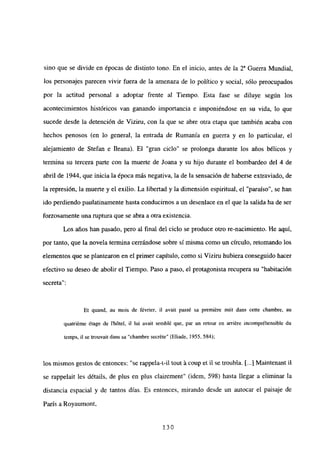 sino que se divide en épocas de distinto tono. En el inicio, antes de la 2~ Guerra Mundial,
los personajes parecen vivir fuera de la amenaza de lo político y social, sólo preocupados
por la actitud personal a adoptar frente al Tiempo. Esta fase se diluye según los
acontecimientos históricos van ganando importancia e imponiéndose en su vida, lo que
sucede desde la detención de Viziru, con la que se abre otra etapa que también acaba con
hechos penosos (en lo general, la entrada de Rumania en guerra y en lo particular, el
alejamiento de Stefan e Ileana). El “gran ciclo” se prolonga durante los años bélicos y
termina su tercera parte con la muerte de Joana y su hijo durante el bombardeo del 4 de
abril de 1944, que inicia la época más negativa, la de la sensación de haberse extraviado, de
la represión, la muerte y el exilio. La libertad y la dimensión espiritual, el “paraíso”, se han
ido perdiendo paulatinamente hasta conducirnos a un desenlace en el que la salida ha de ser
forzosamente una ruptura que se abra a otra existencia.
Les años han pasado, pero al final del ciclo se produce otro re-nacimiento. He aquí,
por tanto, que la novela termina cerrándose sobre sí misma como un círculo, retomando los
elementos que se plantearon en el primer capítulo, como si Viziru hubiera conseguido hacer
efectivo su deseo de abolir el Tiempo. Paso a paso, el protagonista recupera su “habitación
secreta”:
Et quand, au mois de février, fi avait passé sa premiére nuit dans cette chambre, au
quatri~me ¿rage de Ihótel, il lul avait semblé que, par un retour en arriére incompréhensible du
temps, il se trouvait dans sa “chambre secréte” (Eliade, 1955, 584);
los mismos gestos de entonces: “se rappela—t-il tout ácoup et il se troubla. [~41Maintenant it
se rappelait les détails, de plus en plus clairement” (idem, 598) hasta llegar a eliminar la
distancia espacial y de tantos días. Es entonces, mirando desde un autocar el paisaje de
París a Royaumont,
130
 