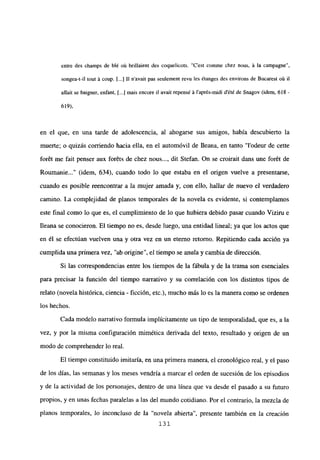 entre des champs de bl~ oit brillaient des coquelicots. “C’est comme chez nous, it la campagne
songea-t-il tout it coup. [...] II n’avait pas seulement revu les étanges des environs de Bucarest oii il
altait se baigner, enfant, [...j mais encore il avaít repensé it l’aprés-midi dété de Snagov (idem, 618-
619),
en el que, en una tarde de adolescencia, al ahogarse sus amigos, había descubierto la
muerte; o quizás corriendo hacia ella, en el automóvil de Ileana, en tanto “l’odeur de cette
forét me fait penser aux for6ts de chez nous..., dit Stefan. On se croirait dans une forét de
Roumanie (idem, 634), cuando todo lo que estaba en el origen vuelve a presentarse,
cuando es posible reencontrar a la mujer amada y, con ello, hallar de nuevo el verdadero
camino. La complejidad de planos temporales de la novela es evidente, si contemplamos
este final como lo que es, el cumplimiento de lo que hubiera debido pasar cuando Viziru e
fleana se conocieron. El tiempo no es, desde luego, una entidad lineal; ya que los actos que
en él se efectúan vuelven una y otra vez en un eterno retorno. Repitiendo cada acción ya
cumplida una primera vez, “ab origine”, el tiempo se anula y cambia de dirección.
Si las correspondencias entre los tiempos de la fábula y de la trama son esenciales
para precisar la función del tiempo narrativo y su correlación con los distintos tipos de
relato (novela histórica, ciencia - ficción, etc.), mucho más lo es la manera como se ordenen
los hechos.
Cada modelo narrativo formula implícitamente un tipo de temporalidad, que es, a la
vez, y por la misma configuración mimética derivada del texto, resultado y origen de un
modo de comprehender lo real.
El tiempo constituido imitaría, en una primera manera, el cronológico real, y el paso
de los días, las semanas y los meses vendría a marcar el orden de sucesión de los episodios
y de la actividad de los personajes, dentro de una línea que va desde el pasado a su futuro
propios, y en unas fechas paralelas a las del mundo cotidiano. Por el contrario, la mezcla de
planos temporales, lo inconcluso de Ja “novela abierta”, presente también en la creación
131
 
