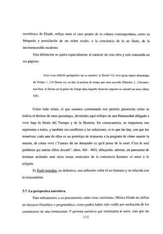 novelística de Eliade, refleja tanto el caos propio de la cultura contemporánea, como su
búsqueda y postulación de un orden oculto, o la conciencia de lo no finito, de lo
incomensurable moderno.
Una definición se ajusta especialmente al carácter de esta obra y está contenida en
sus páginas.
Avez-vous réfléchi quelquefois sur ce mystére, le Destin? Ce n’est qu’un aspect dramatique
du Temps. Ii..] le Destin est, en fait, la portion de temps que nous accorde IHistoire. [...] Ecoutez-
moi bien: le Destin est la partie du Temps dans Jaquelle Ihistoire imprime sa volont~ sur nous (idem,
525).
Como todo relato, el que estamos comentando nos permite presenciar cómo se
realiza el destino de unos personajes, devenidos aquí reflejos de una Humanidad obligada a
vivir bajo la férula del Tiempo y de la Historia. En consecuencia, su trayectoria nos
representa a todos, y también sus conflictos y las soluciones, si es que las hay, con que los
resuelven: cada uno de ellos es un prototipo de respuesta a la pregunta de cómo asumir la
muerte, de cómo vivir (“Jaurais dú lui demander ce quil pense de la mort. C’est le seul
probléme qui mérite détre discuté”; idem, 464 - 465); dibujando, además, un panorama de
distintas actitudes ante otros temas esenciales de la conciencia humana: el amor y la
religión.
Es Forét interdite, en definitiva, una reflexión sobre el ser humano y su relación con
lo trascendente.
3.7. La perspectiva narrativa.
Para enfrentarnos a su pensamiento sobre estas cuestiones, Mircea Eliade no utiliza
un discurso filosófico o programático, como podría haber sido viable por mediación de los
comentarios de una omnisciente 3a persona narrativa que sustituyera al autor, sino que las
132
 