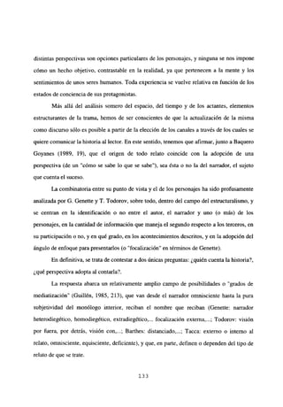 distintas perspectivas son opciones particulares de los personajes, y ninguna se nos impone
cómo un hecho objetivo, contrastable en la realidad, ya que pertenecen a la mente y los
sentimientos de unos seres humanos. Toda experiencia se vuelve relativa en función de los
estados de conciencia de sus protagonistas.
Más allá del análisis somero del espacio, del tiempo y de los actantes, elementos
estructurantes de la trama, hemos de ser conscientes de que la actualización de la misma
como discurso sólo es posible a partir de la elección de los canales a través de los cuales se
quiere comunicar la historia al lector. En este sentido, tenemos que afirmar,junto a Baquero
Goyanes (1989, 19), que el origen de todo relato coincide con la adopción de una
perspectiva (de un “cómo se sabe lo que se sabe”), sea ésta o no la del narrador, el sujeto
que cuenta el suceso.
La combinatoria entre su punto de vista y el de los personajes ha sido profusamente
analizada por G. Genette y T. Todorov, sobre todo, dentro del campo del estructuralismo, y
se centran en la identificación o no entre el autor, el narrador y uno (o más) de los
personajes, en la cantidad de información que maneja el segundo respecto a los terceros, en
su participación o no, y en qué grado, en los acontecimientos descritos, y en la adopción del
ángulo de enfoque para presentarlos (o “focalización” en términos de Genette).
En definitiva, se trata de contestar a dos únicas preguntas: ¿quién cuenta la historia?,
¿qué perspectiva adopta al contarla?.
La respuesta abarca un relativamente amplio campo de posibilidades o “grados de
mediatización” (Guillén, 1985, 213), que van desde el narrador omnisciente hasta la pura
subjetividad del monólogo interior, reciban el nombre que reciban (Genette: narrador
heterodiegético, homodiegético. extradiegético,... focalización externa,...; Todorov: visión
por fuera, por detrás, visión con,...; Barthes: distanciado,...; Tacca: externo o interno al
relato, omnisciente, equisciente, deficiente), y que, en parte, definen o dependen del tipo de
relato de que se trate.
133
 